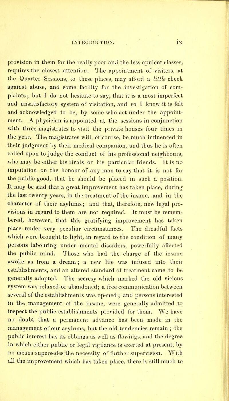 provision in them for the really poor and the less opulent classes, requires the closest attention. Tiie appointment of visiters, at the Quarter Sessions, to these places, may afford a little check against abuse, and some facility for the investigation of com- plaints ; but [ do not hesitate to say, that it is a most imperfect and unsatisfactory system of visitation, and so I know it is felt and acknowledged to be, by some who act under the appoint- ment. A physician is appointed at the sessions in conjunction with three magistrates to visit the private houses four times in the year. The magistrates will, of course, be much influenced in their judgment by their medical companion, and thus he is often called upon to judge the conduct of his professional neighbours, who may be either his rivals or his particular friends. It is no imputation on the honour of any man to say that it is not for the public good, that he should be placed in such a position. It may be said that a great improvement has taken place, during the last twenty years, in the treatment of the insane, and in the character of their asylums; and that, therefore, new legal pro- visions in regard to them are not required. It must be remem- bered, however, that this gratifying improvement has taken place under very peculiar circumstances. The dreadful facts which were brought to light, in regard to the condition of many persons labouring under mental disorders, powerfully affected the public mind. Those who had the charge of the insane awoke as from a dream; a new life was infused into their establishments, and an altered standard of treatment came to be generally adopted. The secresy which marked the old vicious system was relaxed or abandoned; a free communication between several of the establishments was opened ; and persons interested in the management of the insane, were generally admitted to inspect the public establishments provided for them. We have no doubt that a permanent advance has been mtide in the management of our asylums, but the old tendencies remain ; the public interest has its ebbings as well as flowings, and the degree in which either public or legal vigilance is exerted at present, by no means supersedes the necessity of further supervision. With all the improvement whicli has taken j)!ace, tliere is still much to