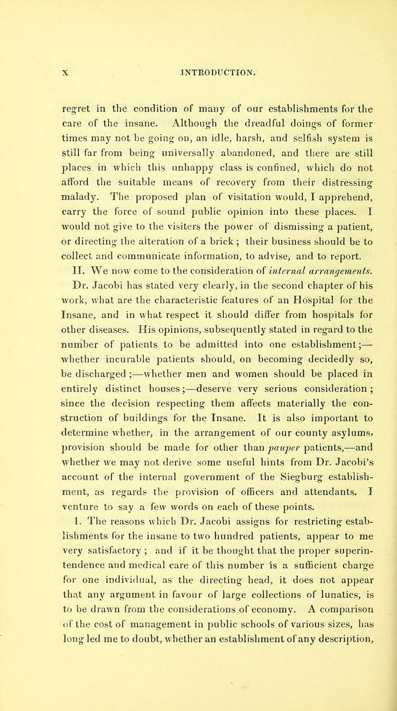 regret in the condition of many of our establishments for the care of the insane. Although the dreadful doings of former times may not be going on, an idle, harsh, and selfish system is still far from being universally abandoned, and there are still places in which this unhappy class is confined, which do not afford the suitable means of recovery from their distressing malady. The proposed plan of visitation would, I apprehend, carry the force of sound public opinion into these places. I would not give to the visiters the power of dismissing a patient, or directing the alteration of a brick ; their business should be to collect and communicate information, to advise, and to report. II. We now come to the consideration of internal arrangements. Dr. Jacobi has stated very clearly, in the second chapter of his work, what are the characteristic features of an Hospital for the Insane, and in what respect it should differ from hospitals for other diseases. His opinions, subsequently stated in regard to the number of patients to be admitted into one establishment;—■ ■whether incurable patients should, on becoming decidedly so, be discharged ;—whether men and women should be placed in entirely distinct houses;—deserve very serious consideration; since the decision respecting them affects materially the con- struction of buildings for the Insane. It is also important to determine whether, in the arrangement of our county asylums^ provision should be made for other than pauper patients,—and whether we may not derive some useful hints from Dr. Jacobi's account of the internal government of the Siegburg establish- ment, as regards the provision of officers and attendants. I venture to say a few words on each of these points. 1. The reasons which Dr. Jacobi assigns for restricting estab- lishments for the insane to two hundred patients, appear to me very satisfactory ; and if it be thought that the proper superin- tendence and medical care of this number is a sufficient charge for one individual, as the directing head, it does not appear that any argument in favour of large collections of lunatics, is to be drawn from the considerations of economy. A comparison of the cost of management in public schools of various sizes, has long led me to doubt, whether an establishment of any description.