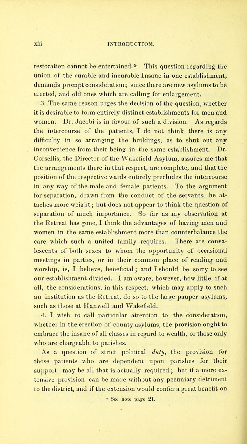 restoration cannot be entertained.* This question regarding the union of the curable and incurable Insane in one establishment, demands prompt consideration; since there are new asylums to be erected, and old ones which are calling for enlargement. 3. The same reason urges the decision of the question, whether it is desirable to form entirely distinct establishments for men and •women. Dr. Jacobi is in favour of such a division. As regards the intercourse of the patients, I do not think there is any difficulty in so arranging the buildings, as to shut out any inconvenience from their being in the same establishment. Dr. Corsellis, the Director of the Wakefield Asylum, assures me that the arrangements there in that respect, are complete, and that the position of the respective wards entirely precludes the intercourse in any way of the male and female patients. To the argument for separation, drawn from the conduct of the servants, he at- taches more weight; but does not appear to think the question of separation of much importance. So far as my observation at the Retreat has gone, I think the advantages of having men and ■women in the same establishment more than counterbalance the care which such a united family requires. There are conva- lescents of both sexes to whom the opportunity of occasional meetings in parties, or in their common place of reading and worship, is, T believe, beneficial; and I should be sorry to see our establishment divided. I am aware, however, how little, if at all, the considerations, in this respect, which may apply to such an institution as the Retreat, do so to the large pauper asylums, such as those at Hanwell and Wakefield. 4. I wish to call particular attention to the consideration, whether in the erection of county asylums, the provision ought to embrace the insane of all classes in regard to wealth, or those only who are chargeable to parishes. As a question of strict political duty, the provision for those patients who are dependent upon parishes for their support, may be all that is actually required; but if a more ex- tensive provision can be made without any pecuniary detriment to the district, and if the extension would confer a great benefit on * See note page 21.