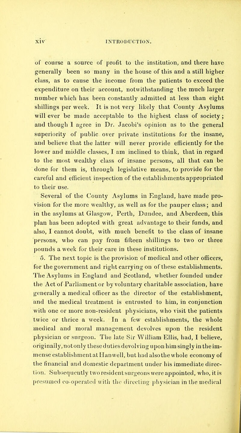 of course a source of profit to the institution, and there have generally been so many in the house of this and a still higher class, as to cause the income from the patients to exceed the expenditure on their account, notwithstanding the much larger number which has been constantly admitted at less than eight shillings per week. It is not very likely that County Asylums will ever be made acceptable to the highest class of society; and though I agree in Dr. Jacobi's opinion as to the general superiority of public over private institutions for the insane, and believe that the latter will never provide efficiently for the lower and middle classes, I am inclined to think, that in regard to the most wealthy class of insane persons, all that can be done for them is, through legislative means, to provide for the careful and efficient inspection of the establishments appropriated to their use. Several of the County Asylums in England, have made pro- vision for tlie more wealthy, as well as for the pauper class; and in the asylums at Glasgow, Perth, Dundee, and Aberdeen, this plan has been adopted with great advantage to their funds, and also, I cannot doubt, with much benefit to the class of insane persons, who can pay from fifteen shillings to two or three pounds a week for their care in these institutions. 5. The next topic is the provision of medical and other officers, for the government and right carrying on of these establishments. The Asylums in England and Scotland, whether founded under the Act of Parliament or by voluntary charitable association, have generally a medical officer as the director of the establishment, and the medical treatment is entrusted to him, in conjunction with one or more non-resident physicians, who visit the patients twice or thrice a week. In a few establishments, the whole medical and moral management devolves upon the resident physician or surgeon. The late Sir William Ellis, had, I believe, originally, not only these dutiesdevolving upon him singly in the im- mense establishment at Han well, but had also the whole economy of the financial and domestic department under his immediate direc- tion. Subsequently two resident surgeons were appointed, who, it is presumed co-operated with the directing physician in the medical