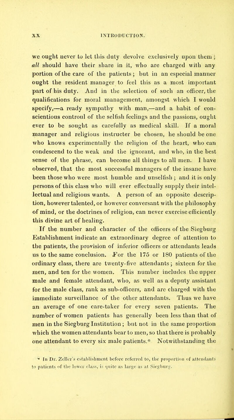 we ought never to let tliis duty devolve exclusively upon them ; all should have their share in it, who are charged with any portion of the care of the patients; but in an especial manner ought the resident manager to feel this as a most important part of his duty. And in the selection of such an officer, the qualifications for moral management, amongst which I would specify,—a ready sympathy with man,—and a habit of con- scientious controul of the selfish feelings and the passions, ought ever to be sought as carefully as medical skill. If a moral manager and religious instructer be chosen, he should be one who knows experimentally the religion of the heart, who can condescend to the weak and the ignorant, and who, in the best sense of the phrase, can become all things to all men. I have observed, that the most successful managers of the insane have been those who were most humble and unselfish ; and it is only persons of this class who will ever effectually supply their intel- lectual and religious wants. A person of an opposite descrip- tion, however talented, or however conversant with the philosophy of mind, or the doctrines of religion, can never exercise efficiently this divine art of healing. If the number and character of the officers of the Siegburg Establishment indicate an extraordinary degree of attention to the patients, the provision of inferior officers or attendants leads us to the same conclusion. For the 175 or 180 patients of the ordinary class, there are twenty-five attendants; sixteen for the men, and ten for the women. This number includes the upper male and female attendant, who, as well as a deputy assistant for the male class, rank as sub-officers, and are charged with the immediate surveillance of the other attendants. Thus we have an average of one care-taker for every seven patients. The number of women patients has generally been less than that of men in the Siegburg Institution; but not in the same proportion which the women attendants bear to men, so that there is probably one attendant to every six male patients.* Notwithstanding the * In Dr. Zdlcr's establishment before referred to, the proportion uf attciulanis to patients of the lower elass, is quite as large as at Siegburg-