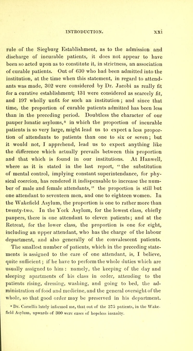 rule of the Siegburg Establishment, as to the admission and discharge of incurable patients, it does not appear to have been so acted upon as to constitute it, in strictness, an association of curable patients. Out of 630 who had been admitted into the institution, at the time when this statement, in regard to attend- ants was made, 302 were considered by Dr. Jacobi as really fit for a curative establishment; 131 were considered as scarcely fit, and 197 wholly unfit for such an institution; and since that time, the proportion of curable patients admitted has been less than in the preceding period. Doubtless the character of our pauper lunatic asylums,* in which the proportion of incurable patients is so very large, might lead us to expect a less propor- tion of attendants to patients than one to six or seven ; but it would not, I apprehend, lead us to expect anything like the difference which actually prevails between this proportion and that which is found in our institutions. At Hanwell, where as it is stated in the last report,  the substitution of mental control, implying constant superintendance, for phy- sical coercion, has rendered it indispensable to increase the num- ber of male and female attendants, the proportion is still but one attendant to seventeen men, and one to eighteen women. In the Wakefield Asylum, the proportion is one to rather more than twenty-two. In the York Asylum, for the lowest class, chiefly paupers, there is one attendant to eleven patients; and at the Retreat, for the lower class, the proportion is one for eight, including an upper attendant, who has the charge of the labour department, and also generally of the convalescent patients. The smallest number of patients, which in the preceding state- ments is assigned to the care of one attendant, is, I believe, quite suflficient; if he have to perform tiie whole duties which are usually assigned to him : namely, the keeping of the day and sleeping apartments of his class in order, attending to the patients rising, dressing, washing, and going to bed, the ad- ministration of food and medicine, and the general oversight of the whole, so that good order may be preserved in his department. * Dr. Corsellis lately informed me, that out of the 375 patients, in the Wake- field Asylum, upwards of 300 were cases of hopeless insanity.