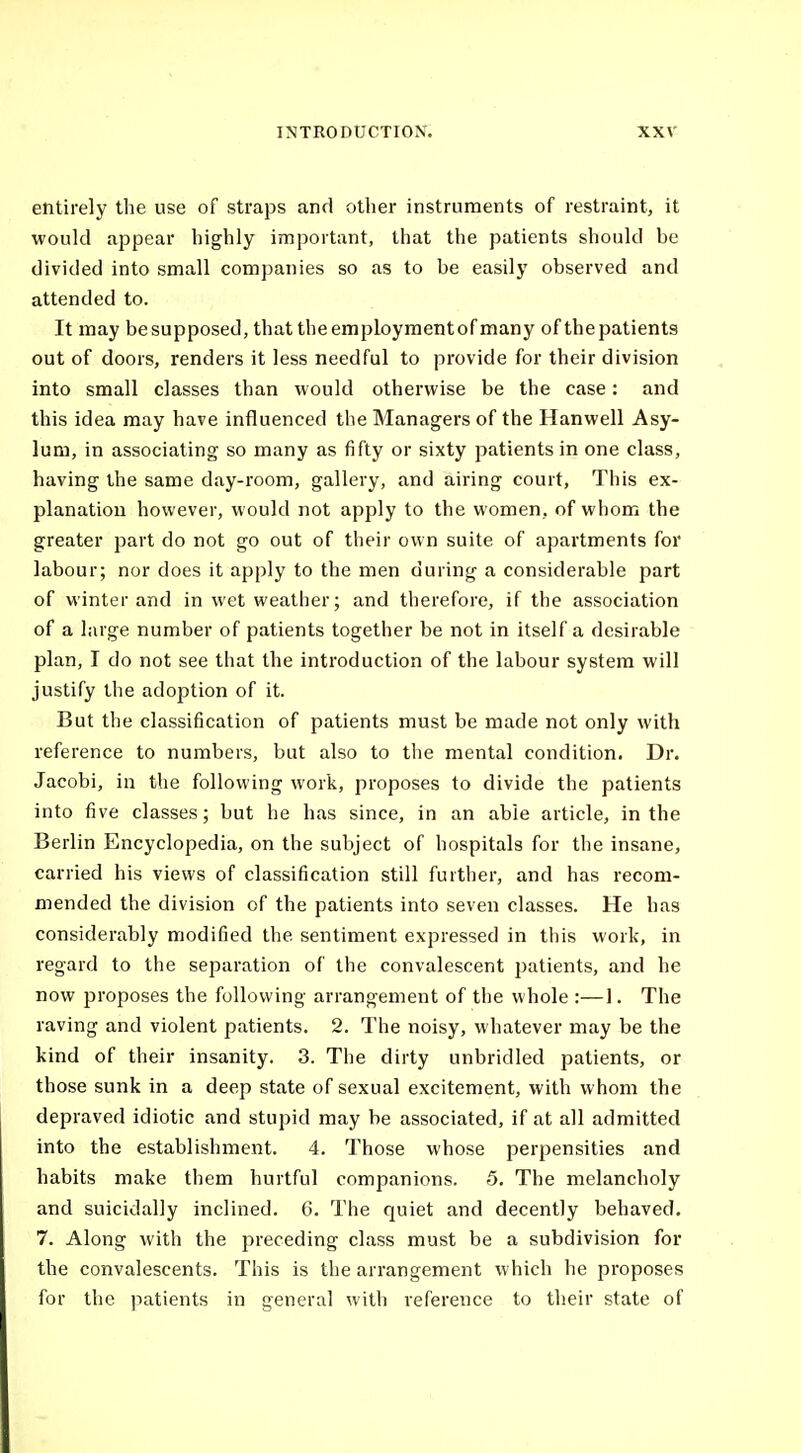 etitirely the use of straps and other instruments of restraint, it would appear highly important, that the patients should be divided into small companies so as to be easily observed and attended to. It may be supposed, that the employment of many of thepatients out of doors, renders it less needful to provide for their division into small classes than would otherwise be the case: and this idea may have influenced the Managers of the Hanwell Asy- lum, in associating so many as fifty or sixty patients in one class, having the same day-room, gallery, and airing court, This ex- planation however, would not apply to the women, of whom the greater part do not go out of their own suite of apartments for labour; nor does it apply to the men during a considerable part of winter and in wet weather; and therefore, if the association of a large number of patients together be not in itself a desirable plan, I do not see that the introduction of the labour system will justify the adoption of it. But the classification of patients must be made not only with reference to numbers, but also to tlie mental condition. Dr. Jacobi, in the following work, proposes to divide the patients into five classes; but he has since, in an able article, in the Berlin Encyclopedia, on the subject of hospitals for the insane, carried his views of classification still further, and has recom- mended the division of the patients into seven classes. He has considerably modified the sentiment expressed in this work, in regard to the separation of the convalescent patients, and he now proposes the following arrangement of the whole :—1. The raving and violent patients. 2. The noisy, whatever may be the kind of their insanity. 3. The dirty unbridled patients, or those sunk in a deep state of sexual excitement, with whom the depraved idiotic and stupid may be associated, if at all admitted into the establishment. 4. Those whose perpensities and habits make them hurtful companions. 5. The melancholy and suicidally inclined. 6. The quiet and decently behaved. 7. Along with the preceding class must be a subdivision for the convalescents. This is the arrangement which he proposes for the patients in general with reference to their state of