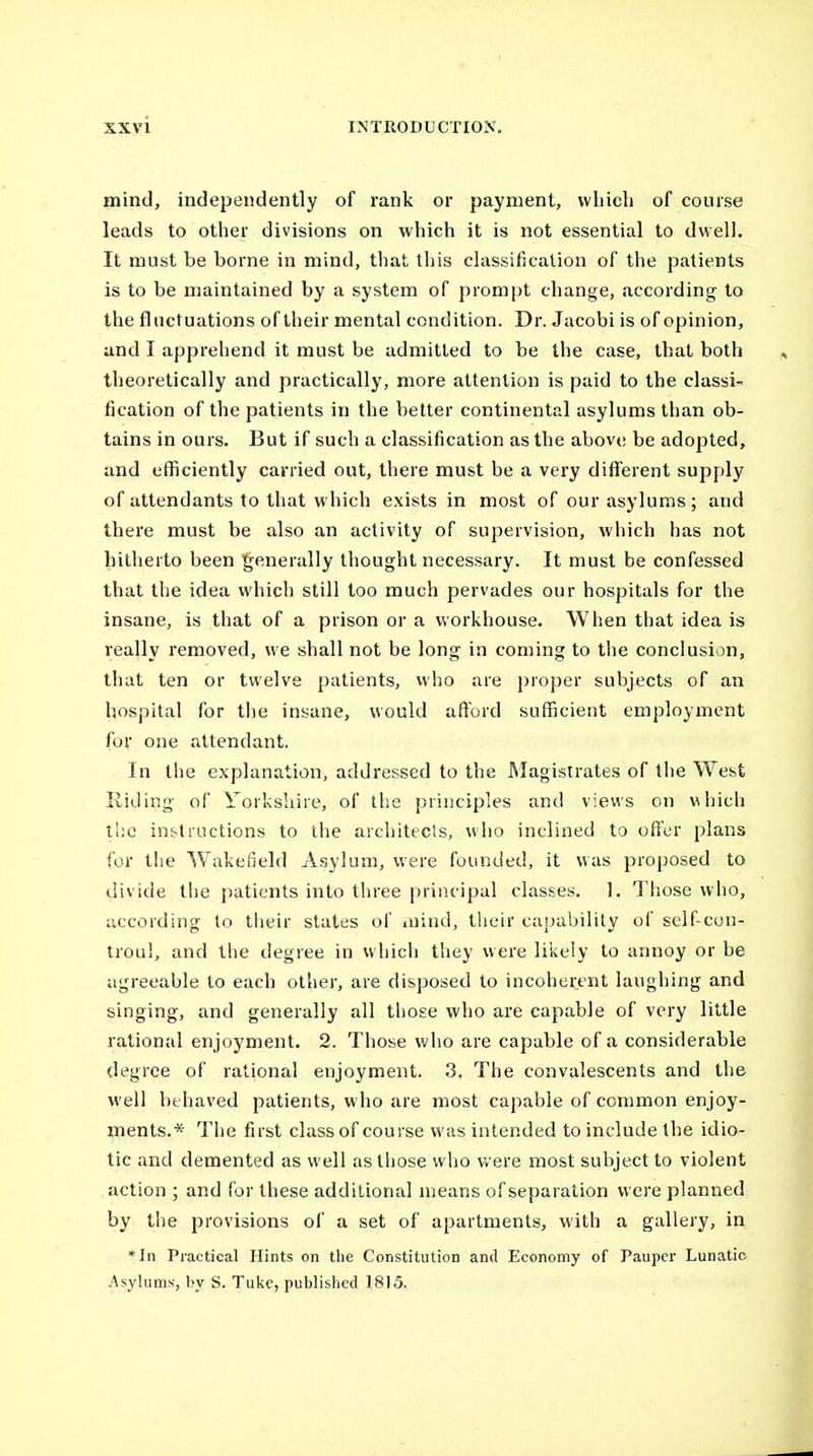 mind, independently of rank or payment, which of course leads to other divisions on which it is not essential to dwell. It must be borne in mind, that this classification of the patients is to be maintained by a system of prompt change, according to the fluctuations of their mental condition. Dr. Jacobi is of opinion, and I apprehend it must be admitted to be the case, that both theoretically and practically, more attention is paid to the classi- fication of the patients in the better continental asylums than ob- tains in ours. But if such a classification as the above be adopted, and efficiently carried out, there must be a very different supply of attendants to that which exists in most of our asylums; and there must be also an activity of supervision, which has not hitherto been generally thought necessary. It must be confessed that the idea which still too much pervades our hospitals for the insane, is that of a prison or a workhouse. When that idea is really removed, we shall not be long in coming to the conclusion, that ten or twelve patients, who are proper subjects of an hospital for the inyane, would afford sufficient employment for one attendant. In the explanation, addressed to the Magistrates of the West Riding of Yorkshire, of the principles and views on which the in&Uuctions to the architecis, who inclined to offer plans for the Wakeileld Asylum, were founded, it was proposed to divide the patients into three principal classes. 1. Those who, according to tiieir states of mind, their capability of self-con- troul, and the degree in which they were likely to annoy or be agreeable to each otlier, are disposed to incoherent laughing and singing, and generally all those who are capable of very little rational enjoyment. 2. Those who are capable of a considerable degree of rational enjoyment. 3. The convalescents and the well behaved patients, who are most capable of common enjoy- ments.* The first class of course was intended to include the idio- tic and demented as well as those who were most subject to violent action ; and for these additional means of separation were planned by the provisions of a set of apartments, with a gallery, in *In Practical Hints on the Constitution and Economy of Pauper Lunatic Asylums, by S. Tuke, published 1815.