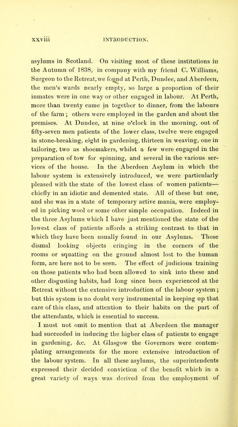 asylums in Scotland. On visiting most of tliese institutions in the Autumn of 1838, in company with my friend C. Williams, Surgeon to the Retreat, we foijnd at Perth, Dundee, and Aberdeen, the men's wards nearly empty, so large a proportion of their inmates were in one way or other engaged in labour. At Perth, more than twenty came in together to dinner, from the labours of the farm ; others were employed in the garden and about the premises. At Dundee, at nine o'clock in. the morning, out of fifty-seven men patients of the lower class, twelve were engaged in stone-breaking, eight in gardening, thirteen in weaving, one in tailoring, two as shoemakers, whilst a few were engaged in the preparation of tow for spinning, and several in the various ser- vices of the house. In the Aberdeen Asylum in which the labour system is extensively introduced, we were particularly pleased with the state of the lowest class of women patients— chiefly in an idiotic and demented state. All of these but one, and she was in a state of temporary active mania, were employ- ed in picking wool or some other simple occupation. Indeed in the three Asylums which I have just mentioned the state of the lowest class of patients affords a striking contrast to that in which they have been usually found in our Asylums. Those dismal looking objects cringing in the corners of the rooms or squatting on the ground almost lost to the human form, are here not to be seen. The effect of judicious training on those patients who had been allowed to sink into these and other disgusting habits, had long since been experienced at the Retreat without the extensive introduction of the labour system; but this system is no doubt very instrumental in keeping up that care of this class, and attention to their habits on the part of the attendants, which is essential to success. I must not omit to mention that at Aberdeen the manager had succeeded in inducing the higher class of patients to engage in gardening, &c. At Glasgow the Governors were contem- plating arrangements for the more extensive introduction of the labour system. In all these asylums, the superintendents expressed their decided conviction of the benefit which in a great variety of ways was derived from the employment of