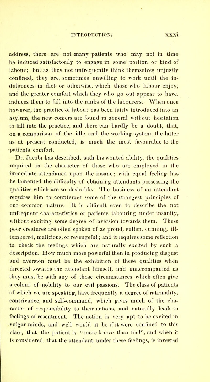 address, there are not many patients who may not in time be induced satisfactorily to engage in some portion or kind of labour; but as they not unfrequently think themselves unjustly confined, they are, sometimes unwilling to work until the in- dulgences in diet or otherwise, which those who labour enjoy, and the greater comfort which they who go out appear to have, induces them to fall into the ranks of the labourers. When once however, the practice of labour has been fairly introduced into an asylum, the new comers are found in general without hesitation to fall into the practice, and there can hardly be a doubt, that, on a comparison of the idle and the working system, the latter as at present conducted, is much the most favourable to the patients comfort. Dr. Jacobi has described, with his wonted ability, the qualities required in the character of those who are employed in the immediate attendance upon the insane; with equal feeling has he lamented the difficulty of obtaining attendants possessing the qualities which are so desirable. The business of an attendant requires him to counteract some of the strongest principles of our common nature. It is difficult even to describe the not unfrequent characteristics of patients labouring under insanity, without exciting some degree of aversion towards them. These poor creatures are often spoken of as proud, sullen, cunning, ill- tempered, malicious, or revengeful; and it requires some reflection to check the feelings which are naturally excited by such a description. How much more powerful then in producing disgust and aversion must be the exhibition of these qualities when directed towards the attendant himself, and unaccompanied as they must be with any of those circumstances which often give a colour of nobility to our evil passions. The class of patients of which we are speaking, have frequently a degree of rationality, contrivance, and self-command, which gives much of the cha- racter of responsibility to their actions, and naturally leads to feelings of resentment. The notion is very apt to be excited in vulgar minds, and well would it be if it were confined to this class, that the patient is more knave tlian fool, and when it is considered, that the attendant, under tliese feelings, is invested