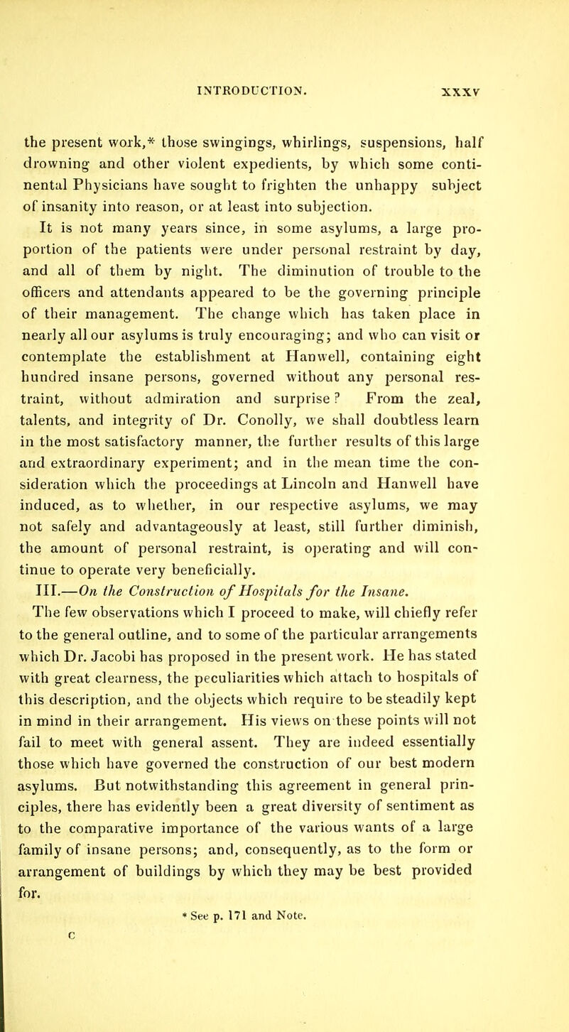 the present work,* those swingings, whirlings, suspensions, half drowning and other violent expedients, by which some conti- nental Physicians have sought to frighten the unhappy subject of insanity into reason, or at least into subjection. It is not many years since, in some asylums, a large pro- portion of the patients were under personal restraint by day, and all of them by night. The diminution of trouble to the officers and attendants appeared to be the governing principle of their management. The change which has taken place in nearly all our asylums is truly encouraging; and who can visit or contemplate the establishment at Hanwell, containing eight hundred insane persons, governed without any personal res- traint, without admiration and surprise ? From the zeal, talents, and integrity of Dr. Conolly, we shall doubtless learn in the most satisfactory manner, the further results of this large and extraordinary experiment; and in the mean time the con- sideration which the proceedings at Lincoln and Hanwell have induced, as to whether, in our respective asylums, we may not safely and advantageously at least, still further diminish, the amount of personal restraint, is operating and will con- tinue to operate very beneficially. III.—On the Constniction of Hospitals for the Insane. The few observations which I proceed to make, will chiefly refer to the general outline, and to some of the particular arrangements which Dr. Jacobi has proposed in the present work. He has stated with great clearness, the peculiarities which attach to hospitals of this description, and the objects which require to be steadily kept in mind in their arrangement. His views on these points will not fail to meet with general assent. They are indeed essentially those which have governed the construction of our best modern asylums. But notwithstanding this agreement in general prin- ciples, there has evidently been a great diversity of sentiment as to the comparative importance of the various wants of a large family of insane persons; and, consequently, as to the form or arrangement of buildings by which they may be best provided for. • See p. 171 and Note.