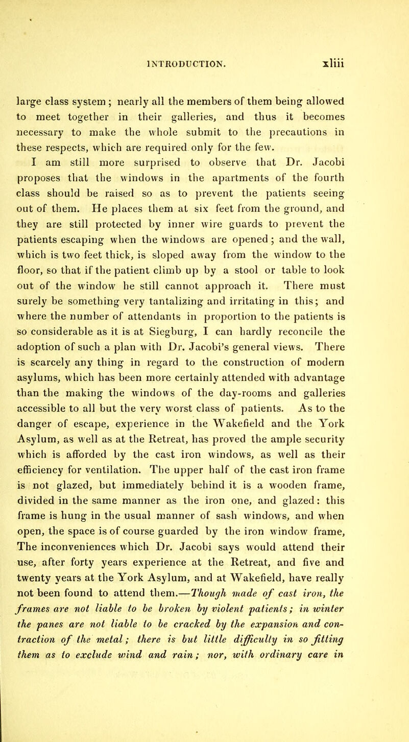 large class system ; nearly all the members of them being allowed to meet together in their galleries, and thus it becomes necessary to make the whole submit to the precautions in these respects, which are required only for the few. I am still more surprised to observe that Dr. Jacobi proposes that the windows in the apartments of the fourth class should be raised so as to prevent the patients seeing out of them. He places them at six feet from the ground, and they are still protected by inner wire guards to jsrevent the patients escaping when the windows are opened ; and the wall, which is two feet thick, is sloped away from the window to the floor, so that if the patient climb up by a stool or table to look out of the window he still cannot approach it. There must surely be something very tantalizing and irritating in this; and where the number of attendants in proportion to the patients is so considerable as it is at Siegburg, I can hardly reconcile the adoption of such a plan with Dr. Jacobi's general views. There is scarcely any thing in regard to the construction of modern asylums, which has been more certainly attended with advantage than the making the windows of the day-rooms and galleries accessible to all but the very worst class of patients. As to the danger of escape, experience in the Wakefield and the York Asylum, as well as at the Retreat, has proved the ample security which is afforded by the cast iron windows, as well as their efficiency for ventilation. The upper half of the cast iron frame is not glazed, but immediately behind it is a wooden frame, divided in the same manner as the iron one, and glazed: this frame is hung in the usual manner of sash windows, and when open, the space is of course guarded by the iron window frame. The inconveniences which Dr. Jacobi says would attend their use, after forty years experience at the Retreat, and five and twenty years at the York Asylum, and at Wakefield, have really not been found to attend them.—Though made of cast iron, the frames are not liable to be broken by violent patients; in winter the panes are not liable to be cracked by the expansion and con- traction of the metal; there is but little difficulty in so fitting them as to exclude wind and rain; nor, with ordinary care in