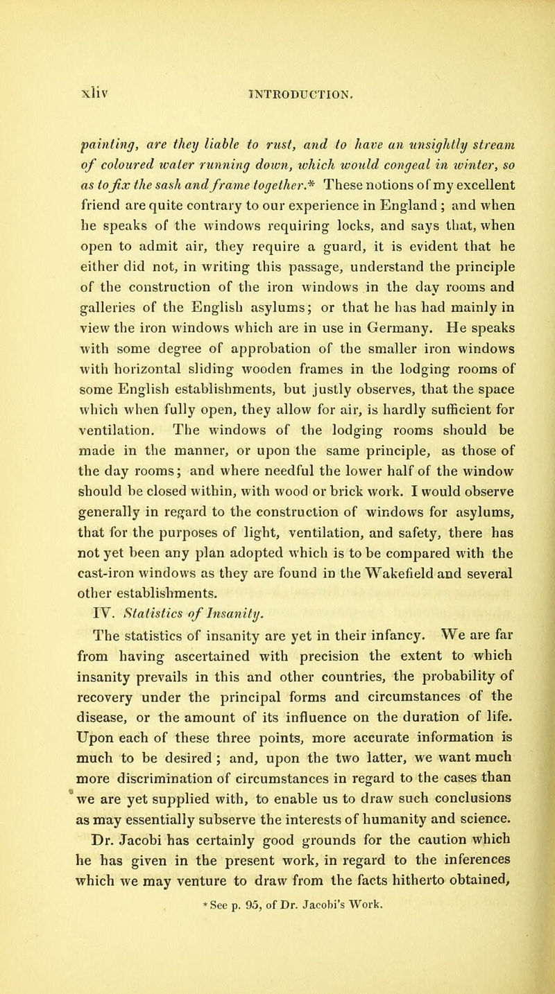 painting, are they liable to rust, and to have an unsightly stream of coloured water running down, ivhich would congeal in ivinter, so as tofix the sash and frame together.* These notions of my excellent friend are quite contrary to our experience in England; and when he speaks of the windows requiring locks, and says that, when open to admit air, they require a guard, it is evident that he either did not, in writing this passage, understand the principle of the construction of the iron windows in the day rooms and galleries of the English asylums; or that he has had mainly in view the iron windows which are in use in Germany, He speaks with some degree of approbation of the smaller iron windows with horizontal sliding wooden frames in the lodging rooms of some English establishments, but justly observes, that the space which when fully open, they allow for air, is hardly sufficient for ventilation. The windows of the lodging rooms should be made in the manner, or upon the same principle, as those of the day rooms; and where needful the lower half of the window should be closed within, with wood or brick work. I would observe generally in regard to the construction of windows for asylums, that for the purposes of light, ventilation, and safety, there has not yet been any plan adopted which is to be compared with the cast-iron windows as they are found in the Wakefield and several other establishments. rV. Statistics of Insanity. The statistics of insanity are yet in their infancy. We are far from having ascertained with precision the extent to which insanity prevails in this and other countries, the probability of recovery under the principal forms and circumstances of the disease, or the amount of its influence on the duration of life. Upon each of these three points, more accurate information is much to be desired ; and, upon the two latter, we want much more discrimination of circumstances in regard to the cases than we are yet supplied with, to enable us to draw such conclusions as may essentially subserve the interests of humanity and science. Dr. Jacobi has certainly good grounds for the caution which he has given in the present work, in regard to the inferences which we may venture to draw from the facts hitherto obtained, * See p. 95, of Dr. Jacobi's Work.