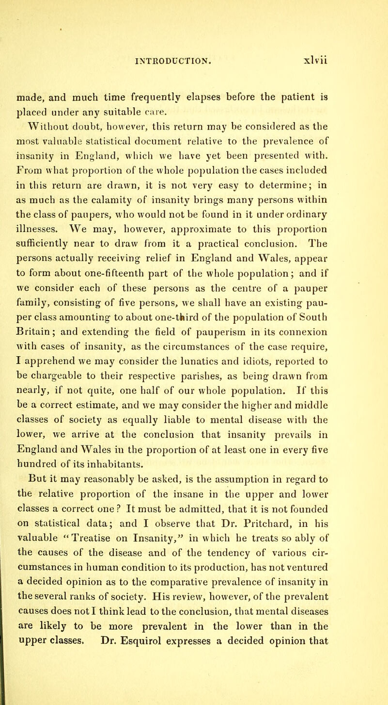 made, and much time frequently elapses before the patient is placed under any suitable care. Without doubt, however, this return may be considered as the most valuable statistical document relative to the prevalence of insanity in England, which we have yet been presented with. From w hat proportion of the whole po])ulation the cases included in this return are drawn, it is not very easy to determine; in as much as the calamity of insanity brings many persons within the class of paupers, who would not be found in it under ordinary illnesses. We may, however, approximate to this proportion sufficiently near to draw from it a practical conclusion. The persons actually receiving relief in England and Wales, appear to form about one-fifteenth part of the whole population; and if we consider each of these persons as the centre of a pauper family, consisting of five persons, we shall have an existing pau- per class amounting to about one-third of the population of South Britain; and extending the field of pauperism in its connexion with cases of insanity, as the circumstances of the case require, I apprehend we may consider the lunatics and idiots, reported to be chargeable to their respective parishes, as being drawn from nearly, if not c[uite, one half of our whole population. If this be a correct estimate, and we may consider the higher and middle classes of society as equally liable to mental disease with the lower, we arrive at the conclusion that insanity prevails in England and Wales in the proportion of at least one in every five hundred of its inhabitants. But it may reasonably be asked, is the assumption in regard to the relative proportion of the insane in the upper and lower classes a correct one ? It must be admitted, that it is not founded on statistical data; and I observe that Dr. Pritchard, in his valuable Treatise on Insanity, in which he treats so ably of the causes of the disease and of the tendency of various cir- cumstances in human condition to its production, has not ventured a decided opinion as to the comparative prevalence of insanity in the several ranks of society. His review, however, of the prevalent causes does not I think lead to the conclusion, that mental diseases are likely to be more prevalent in the lower than in the upper classes. Dr. Esquirol expresses a decided opinion that