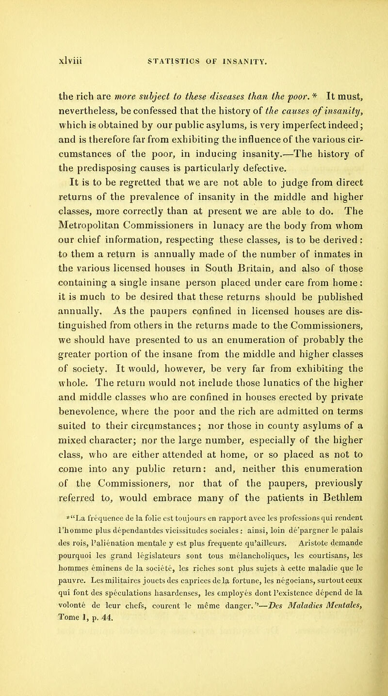 the rich are more subject to these diseases than the poor. * It must, nevertheless, be confessed that the history of the causes of insanity, which is obtained by our public asylums, is very imperfect indeed; and is therefore far from exhibiting the influence of the various cir- cumstances of the poor, in inducing insanity.—The history of the predisposing causes is particularly defective. It is to be regretted that we are not able to judge from direct returns of the prevalence of insanity in the middle and higher classes, more correctly than at present we are able to do. The Metropolitan Commissioners in lunacy are the body from whom our chief information, respecting these classes, is to be derived : to them a return is annually made of the number of inmates in the various licensed houses in South Britain, and also of those containing a single insane person placed under care from home: it is much to be desired that these returns should be published annually. As the paupers confined in licensed houses are dis- tinguished from others in the returns made to the Commissioners, we should have presented to us an enumeration of probably the greater portion of the insane from the middle and higher classes of society. It would, however, be very far from exhibiting the whole. The return would not include those lunatics of the higher and middle classes who are confined in houses erected by private benevolence, where the poor and the rich are admitted on terms suited to their circumstances; nor those in county asylums of a mixed character; nor the large number, especially of the higher class, who are either attended at home, or so placed as not to come into any public return: and, neither this enumeration of the Commissioners, nor that of the paupers, previously referred to, would embrace many of the patients in Bethlem *La frequence de la folic est toujoui's en rapport avec les professions qui rcndent rhomme plus dependantdes vicissitudes sociales: ainsi, loin de'pargner le palais des rois, I'alienation mentale y est plus frequente qu'ailleurs. Aristote demande pourquoi les grand legislateurs sent tous melancholiques, les courtisans, les homines eminens de la societe, les riches sent plus sujets a cette maladie que le pauvre. Les militaires jouets des caprices de la fortune, les negocians, surtout ceux qui font des speculations hasardenses, les employes dent I'existence depend de la volonte de leur chefs, courent le meme danger.''—Des Maladies Mentales, Tome 1, p. 44.