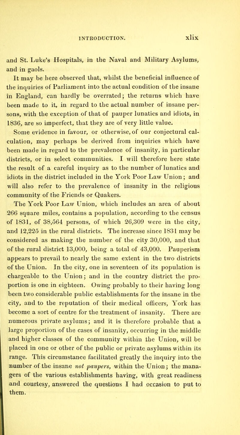 and St. Luke's Hospitals, in the Naval and Military Asylums, and in gaols. It may be here observed that, whilst the beneficial influence of the inquiries of Parliament into the actual condition of the insane in England, can hardly be overrated; the returns which have been made to it, in regard to the actual number of insane per- sons, with the exception of that of pauper lunatics and idiots, in 1836, are so imperfect, that they are of very little value. Some evidence in favour, or otherwise, of our conjectural cal- culation, may perhaps be derived from inquiries which have been made in regard to the prevalence of insanity, in particular districts, or in select communities. I will therefore here state the result of a careful inquiry as to the number of lunatics and idiots in the district included in the York Poor Law Union; and will also refer to the prevalence of insanity in the religious community of the Friends or Quakers. The York Poor Law Union, which includes an area of about 266 square miles, contains a population, according to the census of 1831, of 38,564 persons, of which 26,309 were in the city, and 12,225 in the rural districts. The increase since 1831 may be considered as making the number of the city 30,000, and that of the rural district 13,000, being a total of 43,000. Pauperism appears to prevail to nearly the same extent in the two districts of the Union. In the city, one in seventeen of its population is chargeable to the LTnion; and in the country district the pro- portion is one in eighteen. Owing probably to their having long been two considerable public establishments for the insane in the city, and to the reputation of their medical officers, York has become a sort of centre for the treatment of insanity. There are numerous private asylums; and it is therefore probable that a large proportion of the cases of insanity, occurring in the middle and higher classes of the community within the Union, will be placed in one or other of the public or private asylums within its range. This circumstance facilitated greatly the inquiry into the number of the insane not paupers, within the Union; the mana- gers of the various establishments having, with great readiness and courtesy, answered the questions I had occasion to put to them.