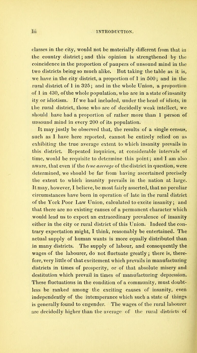 classes in the city, would not be materially different from that in the country district; and this opinion is strengthened by the coincidence in the proportion of paupers of unsound mind in the two districts being so much alike. But taking the table as it is, we have in the city district, a proportion of 1 in 500; and in the rural district of 1 in 325; and in the whole Union, a proportion of I in 430, of the whole population, who are in a state of insanity ity or idiotism. If we had included, under the head of idiots, in the rural district, those who are of decidedly weak intellect, we should have had a proportion of rather more than 1 person of unsound mind in every 200 of its population. It may justly be observed that, the results of a single census, such as I have here reported, cannot be entirely relied on as exhibiting the true average extent to which insanity prevails in this district. Repeated inquiries, at considerable intervals of time, would be requisite to determine this point; and I am also aware, that even if the true average of the district in question, were determined, we should be far from having ascertained precisely the extent to which insanity prevails in the nation at large. It may, however, I believe, be most fairly asserted, that no peculiar circumstances have been in operation of late in the rural district of the York Poor Law Union, calculated to excite insanity; and that there are no existing causes of a permanent character which would lead us to expect an extraordinary prevalence of insanity either in the city or rural district of this Union. Indeed the con- trary expectation might, I tliink, reasonably be entertained. The actual supply of human wants is more equally distributed than in many districts. The supply of labour, and consequently the wages of the labourer, do not fluctuate greatly; there is, there- fore, very little of that excitement which prevails in manufacturing districts in times of prosperity, or of that absolute misery and destitution which prevail in times of manufacturing depression. These fluctuations in the condition of a community, must doubt- less be ranked among the exciting causes of insanity, even independently of the intemperance which such a state of things is generally found to engender. The wages of the rural labourer are decidedly higher than the average of the rural districts of