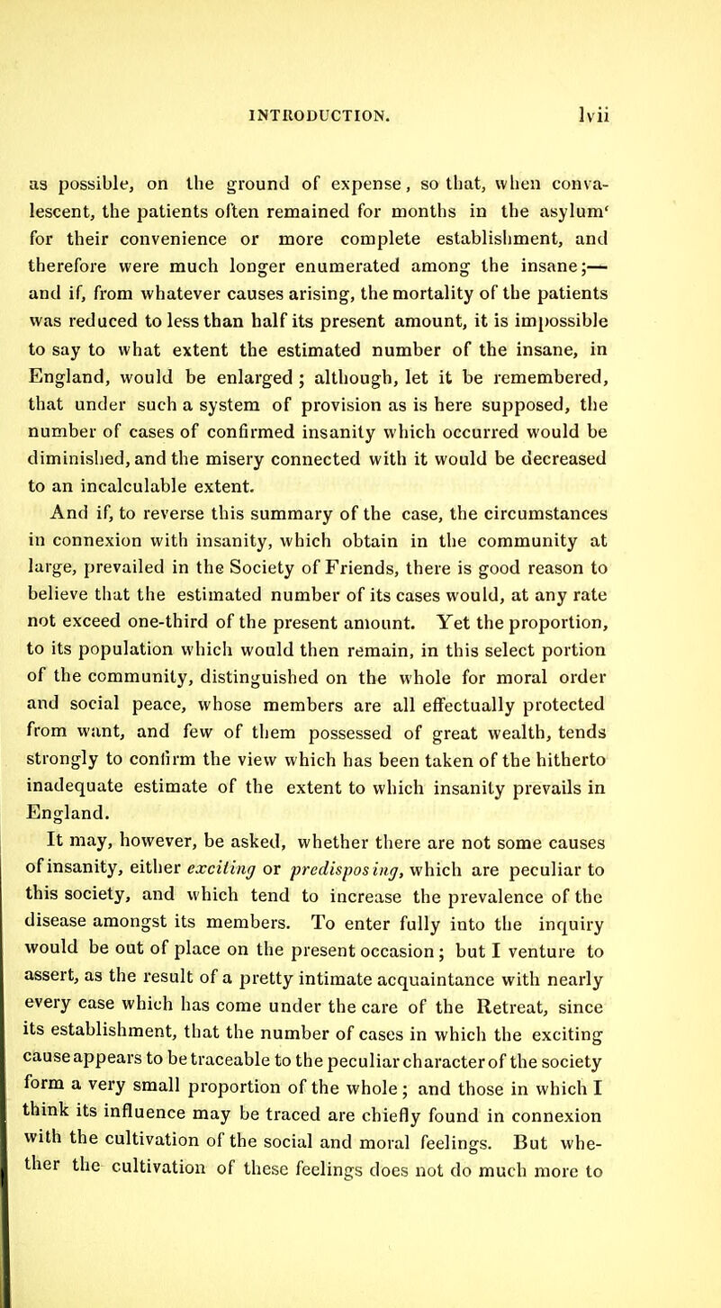 as possible, on the ground of expense, so that, when conva- lescent, the patients often remained for months in the asylum' for their convenience or more complete establishment, and therefore were much longer enumerated among the insane;— and if, from whatever causes arising, the mortality of the patients was reduced to less than half its present amount, it is impossible to say to what extent the estimated number of the insane, in England, would be enlarged ; although, let it be remembered, that under such a system of provision as is here supposed, the number of cases of confirmed insanity which occurred would be diminished, and the misery connected with it would be decreased to an incalculable extent. And if, to reverse this summary of the case, the circumstances in connexion with insanity, which obtain in the community at large, prevailed in the Society of Friends, there is good reason to believe that the estimated number of its cases would, at any rate not exceed one-third of the present amount. Yet the proportion, to its population which would then remain, in this select portion of the community, distinguished on the whole for moral order and social peace, whose members are all effectually protected from want, and few of them possessed of great wealth, tends strongly to confirm the view which has been taken of the hitherto inadequate estimate of the extent to which insanity prevails in England. It may, however, be asked, whether there are not some causes of insanity, either exciting or predispos ing, which are peculiar to this society, and which tend to increase the prevalence of the disease amongst its members. To enter fully into the inquiry would be out of place on the present occasion; but I venture to assert, as the result of a pretty intimate acquaintance with nearly every case which has come under the care of the Retreat, since its establishment, that the number of cases in which the exciting cause appears to be traceable to the peculiar character of the society form a very small proportion of the whole; and those in which I think its influence may be traced are chiefly found in connexion with the cultivation of the social and moral feelings. But whe- ther the cultivation of these feelings does not do much more to