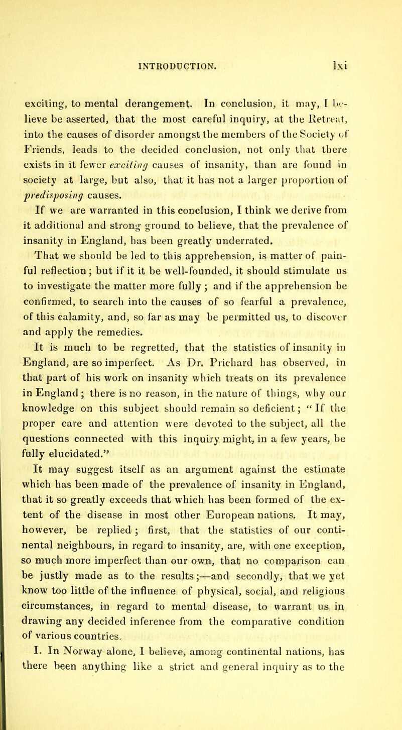 exciting, to mental derangement. In conclusion, it may, I ln- lieve be asserted, that the most careful inquiry, at the Retreat, into the causes of disorder amongst the members of the Society uf Friends, leads to the decided conclusion, not only that there exists in it fewer cxciliiig causes of insanity, than are found in society at large, but also, that it has not a larger proportion of predisposing causes. If we are warranted in this conclusion, I think we derive from it additional and strong ground to believe, that the prevalence of insanity in England, has been greatly underrated. That we should be led to this apprehension, is matter of pain- ful reflection ; but if it it be well-founded, it should stimulate us to investigate the matter more fully; and if the apprehension be confirmed, to search into the causes of so fearful a prevalence, of this calamity, and, so lar as may be permitted us, to discover and apply the remedies. It is much to be regretted, that the statistics of insanity in England, are so imperfect. As Dr. Prichard has observed, in that part of his work on insanity which treats on its prevalence in England ; there is no reason, in the nature of things, why our knowledge on ihis subject should remain so deficient;  If the proper care and attention were devoted to the subject, all the questions connected with this inquiry might, in a few years, be fully elucidated. It may suggest itself as an argument against the estimate which has been made of the prevalence of insanity in England, that it so greatly exceeds that which has been formed of the ex- tent of the disease in most other European nations. It may, however, be replied ; first, that the statistics of our conti- nental neighbours, in regard to insanity, are, witli one exception, so much more imperfect than our own, that no comparison can be justly made as to the results;—and secondly, that we yet know too little of the influence of physical, social, and religious circumstances, in regard to mental disease, to warrant us in drawing any decided inference from the comparative condition of various countries. I. In Norway alone, 1 believe, among continental nations, has there been anything like a strict and general inquiry as to the