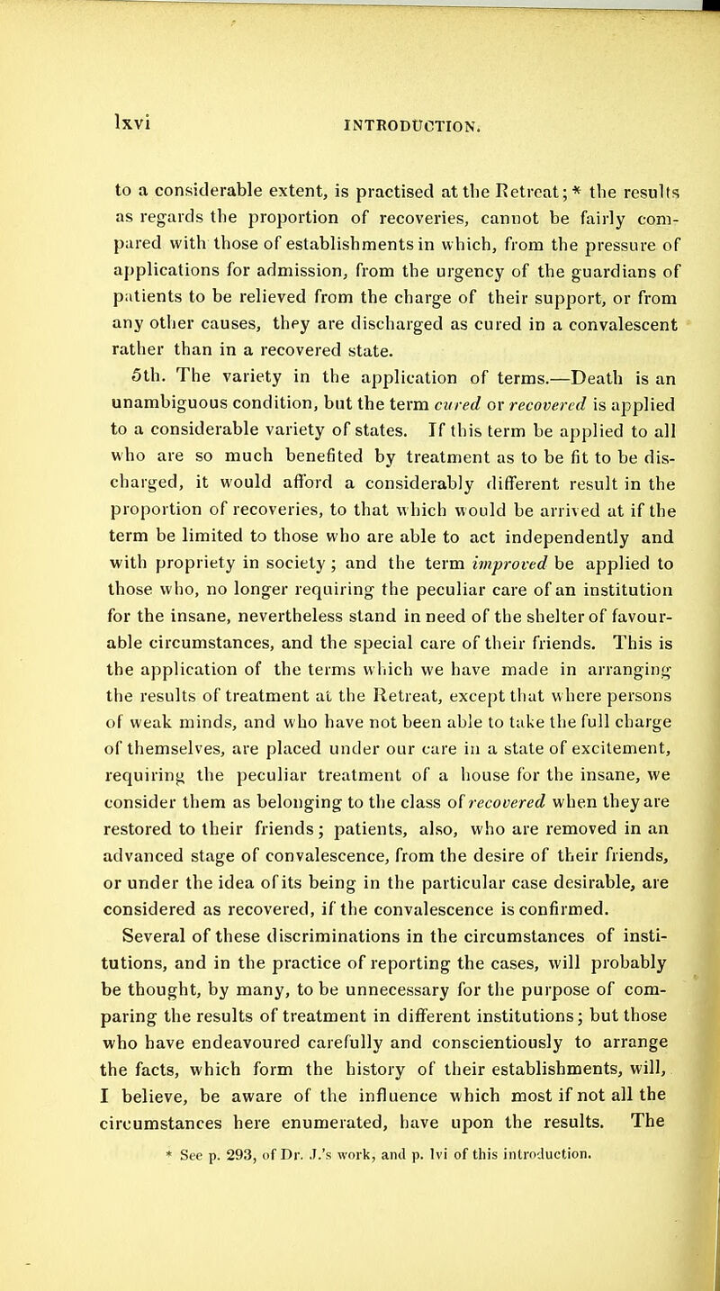 to a considerable extent, is practised at the Retreat;* tlie results as regards the proportion of recoveries, cannot be fairly com- pared with those of establishments in which, from the pressure of applications for admission, from the urgency of the guardians of patients to be relieved from the charge of their support, or from any other causes, they are discharged as cured in a convalescent rather than in a recovered state. 5th. The variety in the application of terms.—Death is an unambiguous condition, but the term cured or recovered is applied to a considerable variety of states. If this term be applied to all who are so much benefited by treatment as to be fit to be dis- charged, it would afford a considerably different result in the proportion of recoveries, to that which would be arrived at if the term be limited to those who are able to act independently and with propriety in society; and the term improved be applied to those who, no longer requiring the peculiar care of an institution for the insane, nevertheless stand in need of the shelter of favour- able circumstances, and the special care of their friends. This is the application of the terms wliich we have made in arranging the results of treatment at the Retreat, except tiiat where persons of weak minds, and who have not been able to take the full charge of themselves, are placed under our care in a state of excitement, requiring the peculiar treatment of a house for the insane, we consider them as belonging to the class of recovered when they are restored to their friends; patients, also, who are removed in an advanced stage of convalescence, from the desire of their friends, or under the idea of its being in the particular case desirable, are considered as recovered, if the convalescence is confirmed. Several of these discriminations in the circumstances of insti- tutions, and in the practice of reporting the cases, will probably be thought, by many, to be unnecessary for the purpose of com- paring the results of treatment in different institutions; but those who have endeavoured carefully and conscientiously to arrange the facts, which form the history of their establishments, will, I believe, be aware of the influence which most if not all the circumstances here enumerated, have upon the results. The * See p. 293, of Dr. .I.'s work, and p. Ivi of this introduction.