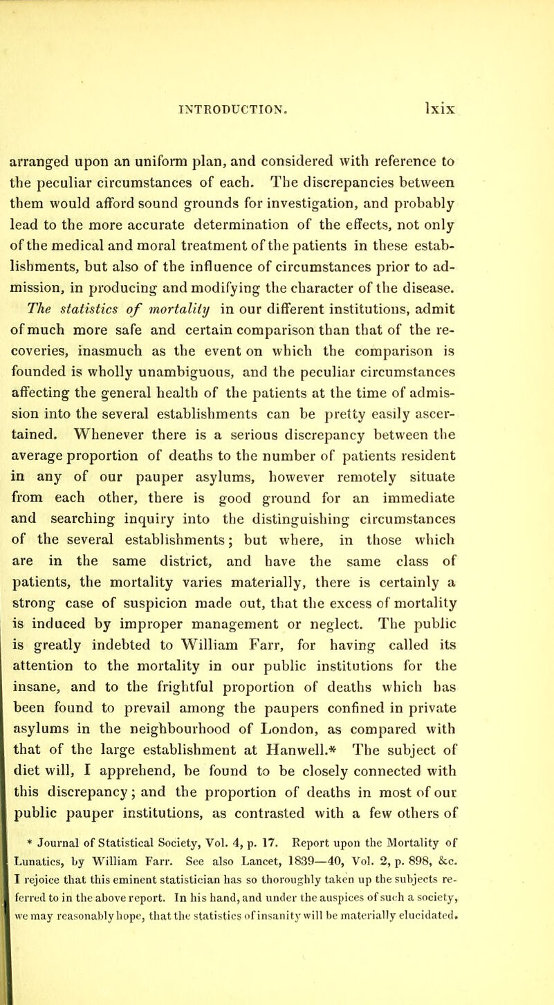 arranged upon an uniform plan, and considered with reference to the peculiar circumstances of each. The discrepancies between them would afford sound grounds for investigation, and probably lead to the more accurate determination of the effects, not only of the medical and moral treatment of the patients in these estab- lishments, but also of the influence of circumstances prior to ad- mission, in producing and modifying the character of the disease. The statistics of mortality in our different institutions, admit of much more safe and certain comparison than that of the re- coveries, inasmuch as the event on which the comparison is founded is wholly unambiguous, and the peculiar circumstances affecting the general health of the patients at the time of admis- sion into the several establishments can be pretty easily ascer- tained. Whenever there is a serious discrepancy between the average proportion of deaths to the number of patients resident in any of our pauper asylums, however remotely situate from each other, there is good ground for an immediate and searching inquiry into the distinguishing circumstances of the several establishments; but where, in those which are in the same district, and have the same class of patients, the mortality varies materially, there is certainly a strong case of suspicion made out, that the excess of mortality is induced by improper management or neglect. The public is greatly indebted to William Farr, for having called its attention to the mortality in our public institutions for the insane, and to the frightful proportion of deaths which has been found to prevail among the paupers confined in private asylums in the neighbourhood of London, as compared with that of the large establishment at Hanwell.* The subject of diet will, I apprehend, be found to be closely connected with this discrepancy; and the proportion of deaths in most of our public pauper institutions, as contrasted with a few others of * Journal of Statistical Society, Vol. 4, p. 17. Report upon the Mortality of Lunatics, by William Farr. See also Lancet, 1839—40, Vol. 2, p. 898, &c. I rejoice that this eminent statistician has so thoroughly taken up the subjects re- ferred to in the above report. In his hand, and under the auspices of such a society, we may reasonably hope, that the statistics of insanity will be materially elucidated.