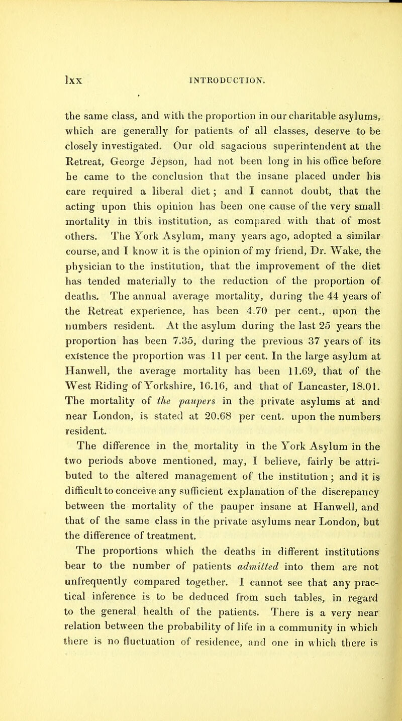 the same class, and with the proportion in our charitable asylums, which are generally for patients of all classes, deserve to be closely investigated. Our old sagacious superintendent at the Retreat, George Jepson, had not been long in his office before he came to the conclusion that the insane placed under his care required a liberal diet ; and I cannot doubt, that the acting upon this opinion has been one cause of the very small mortality in this institution, as compared with that of most others. The York Asylum, many years ago, adopted a similar course, and T know it is the opinion of my friend. Dr. Wake, the physician to the institution, that the improvement of the diet has tended materially to the reduction of the proportion of deaths. The annual average mortality, during the 44 years of the Retreat experience, has been 4.70 per cent., upon the numbers resident. At the asylum during the last 25 years the proportion has been 7.35, during the previous 37 years of its existence the proportion was 11 per cent. In the large asylum at Hanwell, the average mortality has been 11.69, that of the AVest Riding of Yorkshire, 16.16, and that of Lancaster, 18.01. The mortality of the patipers in the private asylums at and near London, is stated at 20.68 per cent, upon the numbers resident. The difference in the mortality in the York Asylum in the two periods above mentioned, may, I believe, fairly be attri- buted to the altered management of the institution; and it is difficult to conceive any sufficient explanation of the discrepancy between the mortality of the pauper insane at Hanwell, and that of the same class in the private asylums near London, but the difference of treatment. The proportions which the deaths in different institutions bear to the number of patients admitted into them are not unfrequently compared together. I cannot see that any prac- tical inference is to be deduced from such tables, in regard to the general health of the patients. There is a very near relation between the probability of life in a community in which there is no fluctuation of residence, and one in whicii there is