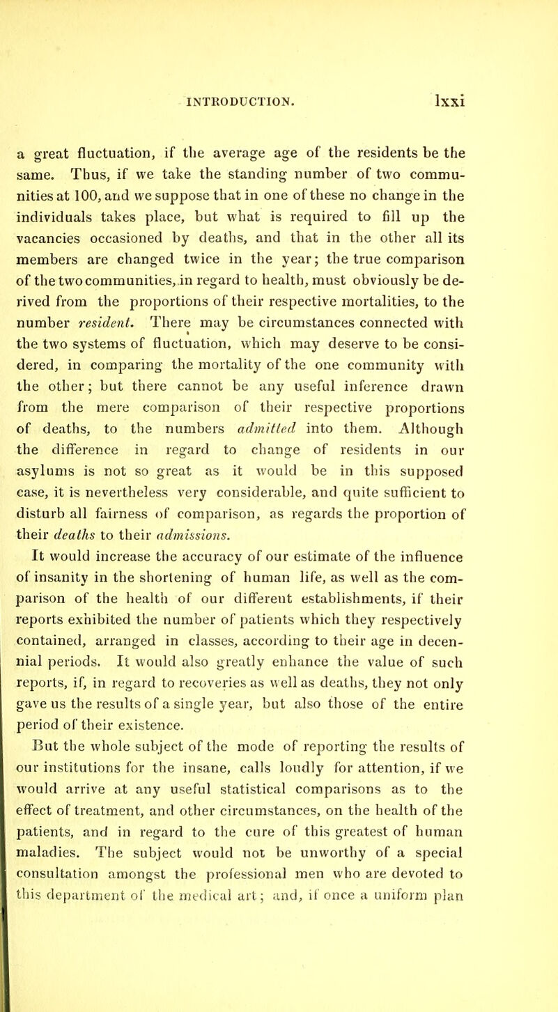 a great fluctuation, if the average age of the residents be the same. Thus, if we take the standing number of two commu- nities at 100, and we suppose that in one of these no change in the individuals takes place, but what is required to fill up the vacancies occasioned by deaths, and that in the other all its members are changed twice in the year; the true comparison of thetwocommunities,.in regard to health, must obviously be de- rived from the proportions of their respective mortalities, to the number resident. There may be circumstances connected with the two systems of fluctuation, which may deserve to be consi- dered, in comparing the mortality of the one community witii the other; but there cannot be any useful inference drawn from the mere comparison of their respective proportions of deaths, to the numbers admitted into them. Although the difference in regard to change of residents in our asylums is not so great as it would be in this supposed case, it is nevertheless very considerable, and quite sufficient to disturb all fairness of comparison, as regards the proportion of their deaths to their admissions. It would increase the accuracy of our estimate of the influence of insanity in the shortening of human life, as well as the com- parison of the health of our different establishments, if their reports exhibited the number of patients which they respectively contained, arranged in classes, according to their age in decen- nial periods. It would also greatly enhance the value of such reports, if, in regard to recoveries as well as deaths, they not only gave us the results of a single year, but also those of the entire period of their existence. But the whole subject of the mode of reporting the results of our institutions for the insane, calls loudly for attention, if we would arrive at any useful statistical comparisons as to the effect of treatment, and other circumstances, on the health of the patients, and in regard to the cure of this greatest of human maladies. The subject would not be unworthy of a special consultation amongst the professional men who are devoted to this department ol' the medical art; and, if once a uniform plan