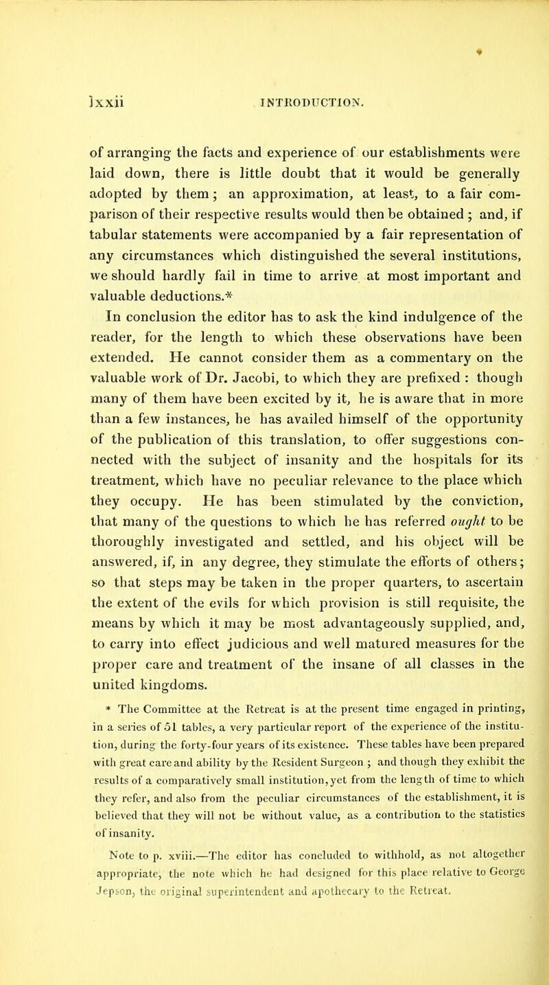 of arranging the facts and experience of our establishments were laid down, there is little doubt that it would be generally adopted by them ; an approximation, at least, to a fair com- parison of their respective results would then be obtained ; and, if tabular statements were accompanied by a fair representation of any circumstances which distinguished the several Institutions, we should hardly fail in time to arrive at most important and valuable deductions.* In conclusion the editor has to ask the kind indulgence of the reader, for the length to which these observations have been extended. He cannot consider them as a commentary on the valuable work of Dr. Jacobi, to which they are prefixed : thougli many of them have been excited by it, he is aware that in more than a few instances, he has availed himself of the opportunity of the publication of this translation, to offer suggestions con- nected with the subject of insanity and the hospitals for its treatment, which have no peculiar relevance to the place which they occupy. He has been stimulated by the conviction, that many of the questions to which he has referred ought to be thoroughly investigated and settled, and his object will be answered, if, in any degree, they stimulate the efforts of others; so that steps may be taken in the proper quarters, to ascertain the extent of the evils for which provision is still requisite, the means by which it may be most advantageously supplied, and, to carry into effect judicious and well matured measures for the proper care and treatment of the insane of all classes in the united kingdoms. * The Committee at the Retreat is at the present time engaged in printing, in a seiies of .51 tables, a very particular report of the experience of the institu- tion, during the forty-four years of its existence. These tables have been prepared with great care and ability by the Resident Surgeon ; and though they exhibit the results of a comparatively small institution, yet from the length of time to which they refer, and also from the peculiar circumstances of the establishment, it is believed that they will not be without value, as a contribution to the statistics of insanity. Note to p. xviii.—The editor has concluded to withhold, as not altogether appropriate, the note which he had designed for this place relative to George Jep&on, the original superintendent and apothecary to the Retreat.