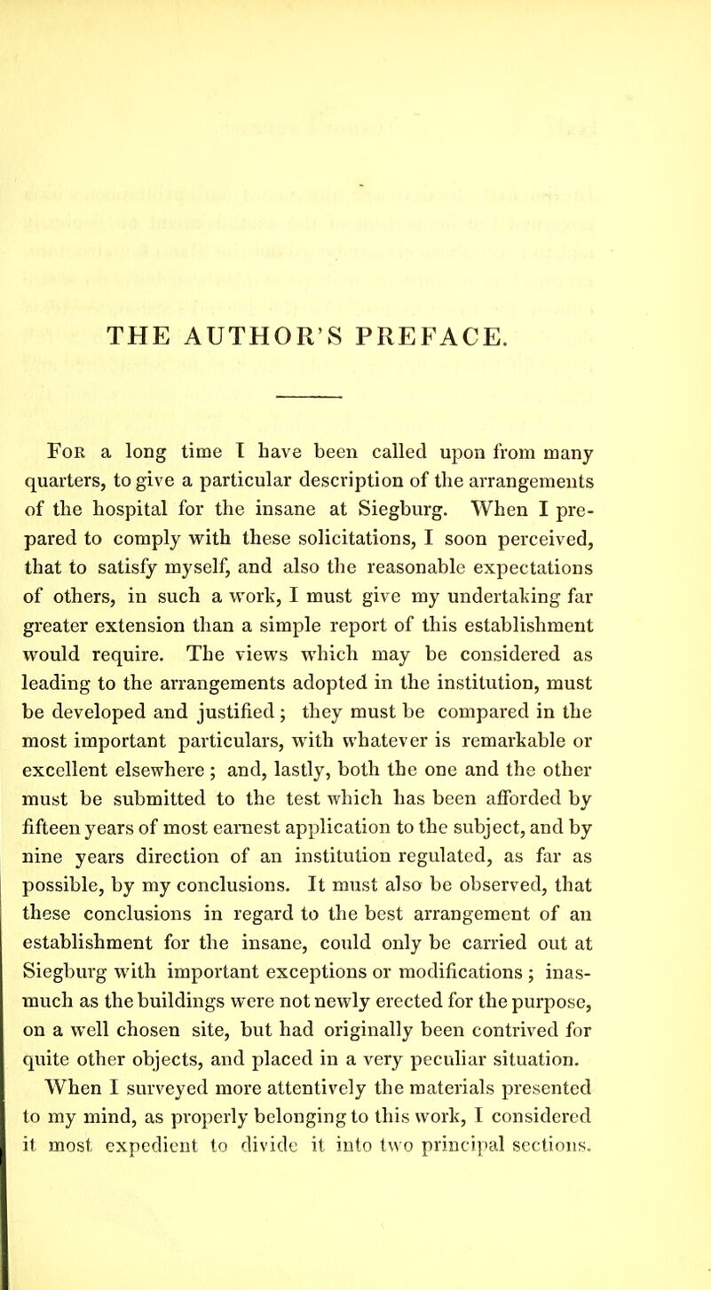 THE AUTHOR'S PREFACE. For a long time T have been called upon from many quarters, to give a particular description of the arrangements of the hospital for the insane at Siegburg. When I pre- pared to comply with these solicitations, I soon perceived, that to satisfy myself, and also the reasonable expectations of others, in such a work, I must give my undertaking far greater extension than a simple report of this establishment would require. The views which may be considered as leading to the arrangements adopted in the institution, must be developed and justified; they must be compared in the most important particulars, with whatever is remarkable or excellent elsewhere ; and, lastly, both the one and the other must be submitted to the test which has been afforded by fifteen years of most earnest application to the subject, and by nine years direction of an institution regulated, as far as possible, by my conclusions. It must also be observed, that these conclusions in regard to the best arrangement of an establishment for the insane, could only be carried out at Siegburg with important exceptions or modifications ; inas- much as the buildings were not newly erected for the purpose, on a well chosen site, but had originally been contrived for quite other objects, and placed in a very peculiar situation. When I surveyed more attentively the materials presented to my mind, as properly belonging to this work, I considered it most expedient to divide it into two principal sections.