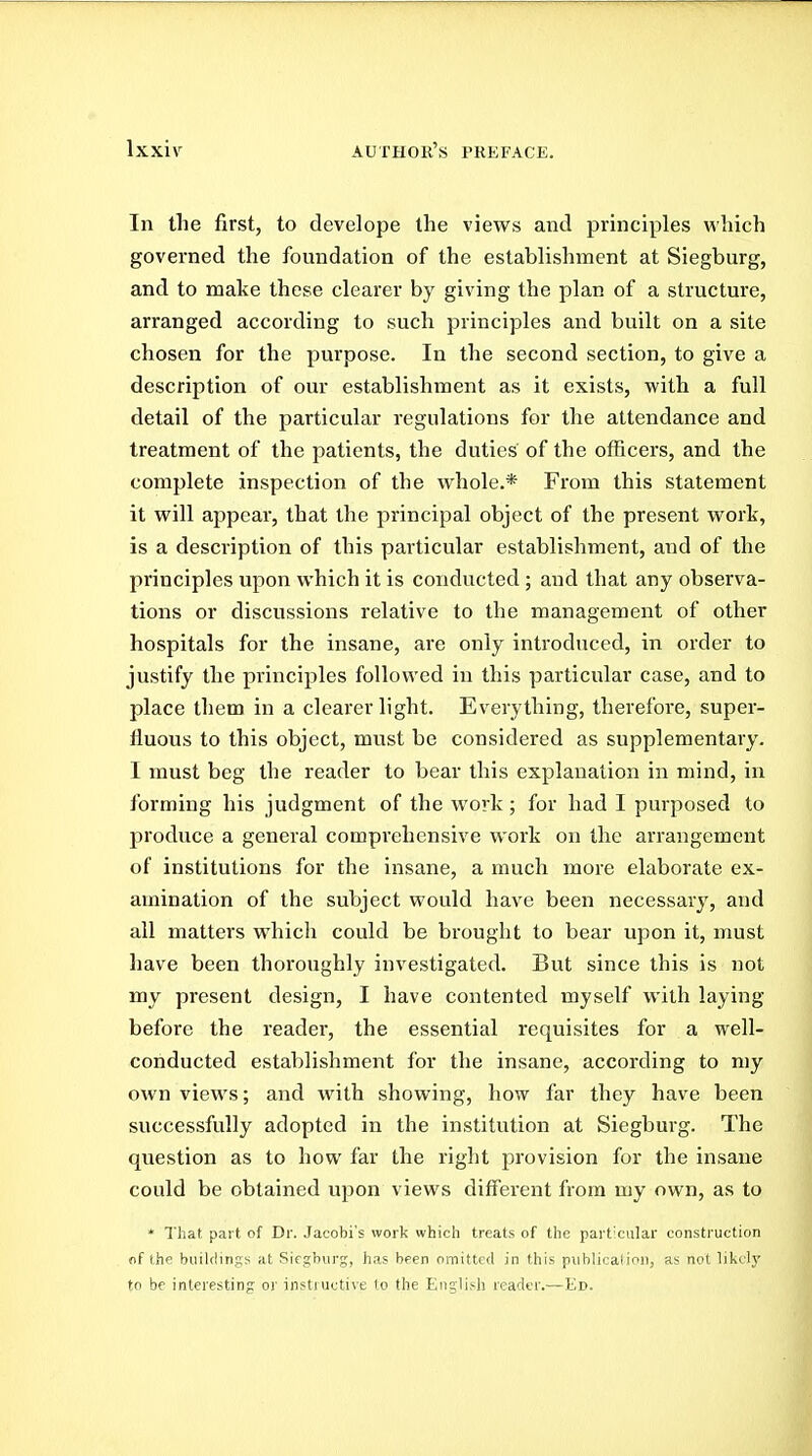 In the first, to develope the views and principles which governed the foundation of the establishment at Siegburg, and to make these clearer by giving the plan of a structure, arranged according to such principles and built on a site chosen for the purpose. In the second section, to give a description of our establishment as it exists, with a full detail of the particular regulations for the attendance and treatment of the patients, the duties of the officers, and the complete inspection of the whole.* From this statement it will appear, that the principal object of the present work, is a description of this particular establishment, and of the principles upon which it is conducted ; and that any observa- tions or discussions relative to the management of other hospitals for the insane, are only introduced, in order to justify the principles followed in this particular case, and to place them in a clearer light. Everything, therefore, super- fluous to this object, must be considered as supplementary. I must beg the reader to bear this explanation in mind, in forming his judgment of the work; for had I purposed to produce a general comprehensive work on the arrangement of institutions for the insane, a much more elaborate ex- amination of the subject would have been necessarj', and all matters which could be brought to bear upon it, must have been thoroughly investigated. But since this is not my present design, I have contented myself with laying before the reader, the essential requisites for a well- conducted establishment for the insane, according to my own views; and with showing, how far they have been successfully adopted in the institution at Siegburg. The question as to how far the right provision for the insane could be obtained upon views different from my own, as to * That part of Dr. Jacobi's work which treats of the particular construction of the buildings at Siegburg, has been omitted in this piiblica(ioii, as not likely to be interesting or instructive lo the English reader.—Ed.