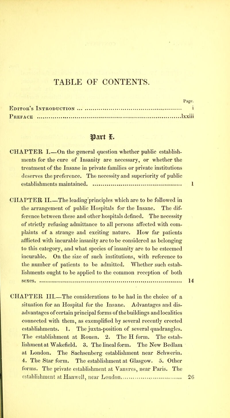 TABLE OF CONTENTS. Page. Editoii's Introduction i Preface Ixxiii part I. CHAPTER I On the general question whether public estabhsh- ments for the cure of Insanity are necessary, or whether the treatment of the Insane in private families or private institutions deserves the preference. The necessity and superiority of public establishments maintained I CHAPTER II The leading'principles which are to be followed in the arrangement of public Hospitals for the Insane. The dif- ference between these and other hospitals defined. The necessity of strictly refusing admittance to all persons affected with com- plaints of a strange and exciting nature. How far patients afflicted with incurable insanity are to be considered as belonging to this category, and what species of insanity are to be esteemed incurable. On the size of such institutions, with reference to the number of patients to be admitted. Whether such estab- lishments ought to be applied to the common reception of both sexes 14 CHAPTER III.—The considerations to be had in the choice of a situation for an Hospital for the Insane. Advantages and dis- advantages of certain principal forms of the buildings and localities connected with them, as exemplified by several recently erected establishments. 1. The juxta-position of several quadrangles. The establishment at Rouen. 2. The H foi-m. The estab- lishment at Wakefield. 3. The lineal form. The New Bedlam at London. The Sachsenberg establishment near Schwerin. 4. The Star form. The establishment at Glasgow. 5. Other forms. The private establishment at Vanvres, near Paris. The