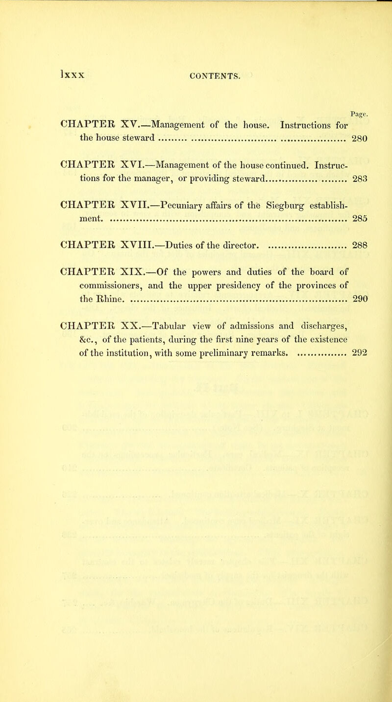 Page. CHAPTER XV—Management of the house. Instructions for the house steward 280 CHAPTER XVI.—Management of the house continued. Instruc- tions for the manager, or providing steward 283 CHAPTER XVII.—Pecuniary affairs of the Siegburg establish- ment 285 CHAPTER XVIII.—Duties of the director 288 CHAPTER XIX.—Of the powers and duties of the board of commissioners, and the upper presidency of the provinces of the Rhine 290 CHAPTER XX.—Tabular view of admissions and discharges, &c., of the patients, during the first nine years of the existence of the institution, with some preUminary remarks 292