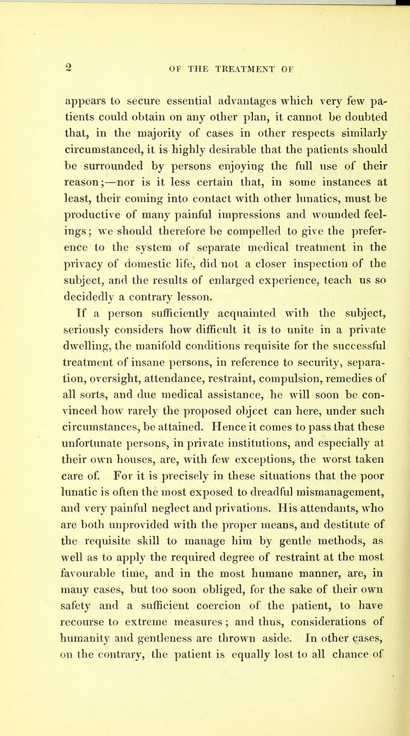 appears to secure essential advantages which very few pa- tients could obtain on any other plan, it cannot be doubted that, in the majority of cases in other respects similarly circumstanced, it is highly desirable that the patients should be surrounded by persons enjoying the full use of their reason;—nor is it less certain that, in some instances at least, their coming into contact with other lunatics, must be productive of many painful impressions and wounded feel- ings; we should therefore be compelled to give the prefer- ence to the system of separate medical treatment in the privacy of domestic life, did not a closer inspection of the subject, and the results of enlarged experience, teach us so decidedly a contrary lesson. If a person sufficiently acquainted with the subject, seriously considers how difficult it is to unite in a private dwelling, the manifold conditions requisite for the successful treatment of insane persons, in reference to security, separa- tion, oversight, attendance, restraint, compulsion, remedies of all sorts, and due medical assistance, he will soon be con- vinced how rarely the proposed object can here, under such circumstances, be attained. Hence it comes to pass that these unfortunate persons, in private institutions, and especially at their own houses, are, with few exceptions, the worst taken care of For it is precisely in these situations that the poor lunatic is often the most exposed to dreadful mismanagement, and very painful neglect and privations. His attendants, who are both unprovided with the proper means, and destitute of the requisite skill to manage him by gentle methods, as well as to apply the required degree of restraint at the most favourable lime, and in the most humane manner, are, in many cases, but too soon obliged, for the sake of their own safety and a sufficient coercion of the patient, to have recourse to extreme measures; and thus, considerations of humanity and gentleness are thrown aside. In other cases, on the contrary, the patient is equally lost to all chance of