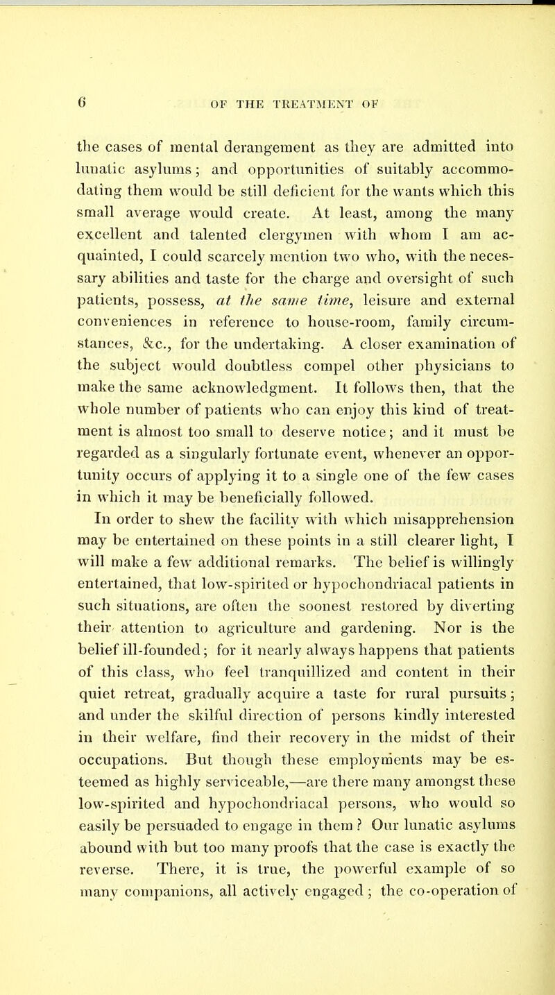 the cases of mental derangement as tliey are admitted into lunatic asylums; and opportunities of suitably accommo- dating them would be still deficient for the wants which this small average would create. At least, among the many excellent and talented clergymen with whom I am ac- quainted, I could scarcely mention two who, with the neces- sary abilities and taste for the charge and oversight of such patients, possess, at the same time, leisure and external conveniences in reference to house-room, family circum- stances, &c., for the undertaking. A closer examination of the subject would doubtless compel other physicians to make the same acknowledgment. It follows then, that the whole number of patients who can enjoy this kind of treat- ment is almost too small to deserve notice; and it must be regai'ded as a singularly fortunate event, whenever an oppor- tunity occurs of applying it to a single one of the few cases in which it may be beneficially followed. In order to shew the facility with which misapprehension may be entertained on these points in a still clearer light, I will make a few additional remarks. The belief is willingly entertained, that low-spirited or hypochondriacal patients in such situations, are often the soonest restored by diverting their attention to agriculture and gardening. Nor is the belief ill-founded; for it nearly always happens that patients of this class, who feel tranquillized and content in their quiet retreat, gradually acquire a taste for rural pursuits; and under the skilful direction of persons kindly interested in their welfare, find their recovery in the midst of their occupations. But though these employments may be es- teemed as highly ser\aceable,—are there many amongst these low-spirited and hypochondriacal persons, who would so easily be persuaded to engage in them } Our lunatic asylums abound with but too many proofs that the case is exactly the reverse. There, it is true, the powerful example of so many companions, all actively engaged ; the co-operation ot