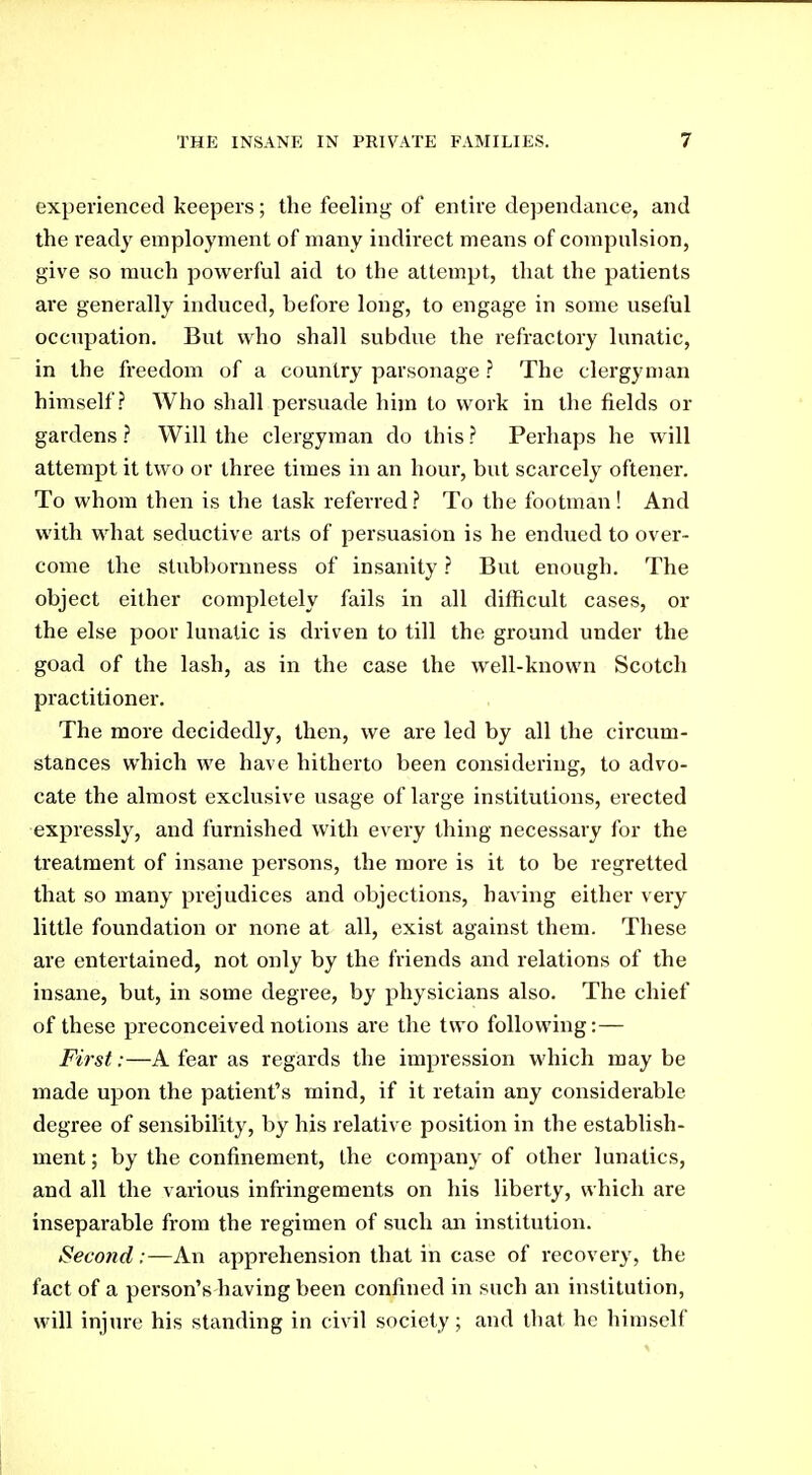 experienced keepers; the feeling of entire dependance, and the ready employment of many indirect means of compulsion, give so much powerful aid to the attempt, that the patients are generally induced, before long, to engage in some useful occupation. But who shall subdue the refractory lunatic, in the freedom of a country parsonage ? The clergyman himself? Who shall persuade him to work in the fields or gardens ? Will the clergyman do this ? Perhaps he will attempt it two or three times in an hour, but scarcely oftener. To whom then is the task referred ? To the footman! And with what seductive arts of persuasion is he endued to over- come the stubbornness of insanity ? But enough. The object either completely fails in all difficult cases, or the else poor lunatic is driven to till the ground under the goad of the lash, as in the case the well-known Scotch practitioner. The more decidedly, then, we are led by all the circum- stances which we have hitherto been considering, to advo- cate the almost exclusive usage of large institutions, erected expressly, and furnished with every thing necessary for the treatment of insane persons, the more is it to be regretted that so many prejudices and objections, having either very little foundation or none at all, exist against them. These are entertained, not only by the friends and relations of the insane, but, in some degree, by physicians also. The chief of these preconceived notions are the two following:— First:—A fear as regards the impression which may be made upon the patient's mind, if it retain any considerable degree of sensibility, by his relative position in the establish- ment ; by the confinement, the company of other lunatics, and all the various infringements on his liberty, which are inseparable from the regimen of such an institution. Second:—An apprehension that in case of recovery, the fact of a person's having been confined in such an institution, will injure his standing in civil society; and that he himself