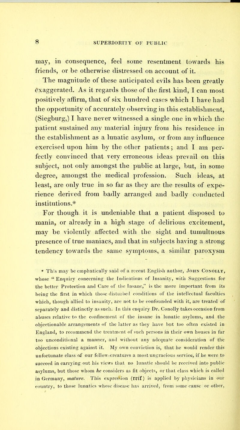 may, in consequence, feel some resentment towards his friends, or be otherwise distressed on account of it. The magnitude of these anticipated evils has been greatly exaggerated. As it regards those of the first kind, I can most positively affirm, that of six hundred cases which I have had the opportunity of accurately observing in this establishment, (Siegburg,) I have never witnessed a single one in which the patient sustained any material injury from his residence in the establishment as a lunatic asylum, or from any influence exercised upon him by the other patients; and I am per- fectly convinced that very erroneous ideas prevail on this subject, not only amongst the public at large, but, in some degree, amongst the medical profession. Such ideas, at least, are only true in so far as they aie the results of expe- rience derived from badly arranged and badly conducted institutions.* For though it is undeniable that a patient disposed to mania, or already in a high stage of delirious excitement, may be violently affected with the sight and tumultuous presence of true maniacs, and that in subjects having a strong- tendency towards the same symptoms, a similar paroxysm * This may be emphatically said of a recent English author, John Conolly, whose  Enquiry concerning the Imlications of Insanity, with Suggestions for the better Protection and Care of the Insane, is the more important from its being the first in which those disturbed conditions of the intellectual faculties which, though allied to insanity, are not to be confounded with it, are treated of separately and distinctly as such. In this enquiry Dr. Conolly takes occasion from abuses relative to the confinement of the insane in lunatic asylums, and the objectionable arrangements of the latter as they have but too often existed in England, to recommend the treatment of such persons in their own houses in far too unconditional a manner, and without any adequate consideration of the objections existing against it. My own conviction is, that he would render this unfortunate class of our fellow-creatures a most ungracious service, if he were to succeed in carrying out his vievrs that no lunatic should be received into public asylums, but those whom he considers as fit objects, or that class which is called in Germany, mature. This expression {Vtii) is applied by physicians in our country, to those lunatics whose disease has arrived, from some cause or other,