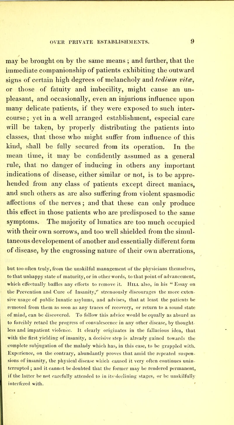 ma}' be brought on by the same means ; and further, that the immediate companionship of patients exhibiting the outward signs of certain high degrees of melancholy and tedium vitas, or those of fatuity and imbecility, might cause an un- pleasant, and occasionally, even an injurious influence upon many delicate patients, if they were exposed to such inter- course ; yet in a well arranged establishment, especial care will be taken, by properly distributing the patients into classes, that those who might suffer from influence of this kind, shall be fully secured from its operation. In the mean time, it may be confidently assumed as a general rule, that no danger of inducing in others any important indications of disease, either similar or not, is to be appre- hended from any class of patients except direct maniacs, and such others as are also suffering from violent spasmodic affections of the nerves; and that these can only produce this effect in those patients who ai'e predisposed to the same symptoms. The majority of lunatics are too much occupied with their own sorrows, and too well shielded from the simul- taneous developement of another and essentially diff erent form of disease, by the engrossing nature of their own aberrations, but too often truly, from the unskilful management of the plu'sioians themselves, to that unhappy state of maturity, or in other words, to that point of advancement, which effectually baffles any efforts to remove it. Hill also, in his  Essay on the Prevention and Cure of Insanity,'' strenuously discourages the more exten- sive usage of public lunatic asylums, and advises, that at least the patients be removed from them as soon as any traces of recovery, or return to a sound state of mind, can be discovered. To follow this advice would be equally as absurd as to forcibly retard the progress of convalescence in any other disease, by thought- less and impatient violence. It clearly originates in the fallacious idea, that with the first yielding of insanity, a decisive step is already gained towards the complete subjugation of the malady which has, in this case, to be grappled with. Experience, on the contrary, abundantly proves that amid the repeated suspen- sions of insanity, the physical disease which caused it very often continues unin- terrupted ; and it cannot be doubted that the former may be rendered permanent, if the latter be not carefully attended to in its deelining stages, or be unskilfully interfered with. '