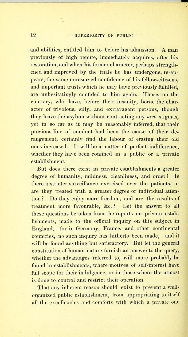 and abilities, entitled him to before his admission. A man previously of high repute, immediately acquires, after his restoration, and when his former character, perhaps strength- ened and improved by the trials he has undergone, re-ap- pears, the same unreserved confidence of his fellow-citizens, and important trusts which he may have previously fulfilled, are unhesitatingly confided to him again. Those, on the contrary, who have, before their insanity, borne the char- acter of frivolous, silly, and extravagant persons, though they leave the asylum without contracting any new stigmas, yet in so far as it may be reasonably inferred, that their previous line of conduct had been the cause of their de- rangement, certainly find the labour of erasing their old ones increased. It will be a matter of perfect indifference, whether they have been confined in a public or a private establishment. But does there exist in private establishments a greater degi'ee of humanity, mildness, cleanliness, and order ? Is there a stricter surveillance exercised over the patients, or are they treated with a greater degree of individual atten- tion ? Do they enjoy more freedom, and are the results of treatment more favourable, &c. ? Let the answer to all these questions be taken from the reports on private estab- lishments, made to the official inquiry on this subject in England,—for in Germany, France, and other continental countries, no such inquiry has hitherto been made,—and it will be found anything but satisfactory. But let the general constitution of human nature furnish an answer to the query, whether the advantages referred to, will more probably be found in establishments, where motives of self-interest have full scope for their indulgence, or in those where the utmost is done to control and restrict their operation. That any inherent reason should exist to prevent a well- organized public establishment, from appropriating to itself all the excellencies and comforts with which a private one