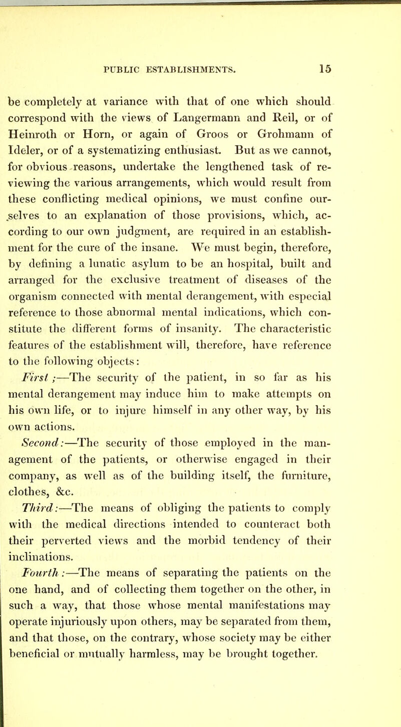 be completely at variance with that of one which should correspond with the views of Langermann and Reil, or of Heinroth or Horn, or again of Groos or Grohmann of Ideler, or of a systematizing enthusiast. But as we cannot, for obvious reasons, undertake the lengthened task of re- viewing the various arrangements, which would result from these conflicting medical opinions, we must confine our- .selves to an explanation of those provisions, which, ac- cording to our own judgment, are required in an establish- ment for the cure of the insane. We must begin, therefore, by defining a lunatic asylum to be an hospital, built and arranged for the exclusive treatment of diseases of the organism connected with mental derangement, with especial reference to those abnormal mental indications, which con- stitute the different forms of insanity. The characteristic features of the establishment will, therefore, have reference to the following objects: First ;—The security of the patient, in so far as his mental derangement maj' induce him to make attempts on his own life, or to injure himself in any other way, by his own actions. Second:—The security of those employed in the man- agement of the patients, or othei-wise engaged in tlieir company, as well as of the building itself, the furniture, clothes, &c. Third:—The means of obliging the patients to comply with the medical directions intended to counteract both their perverted views and the morbid tendency of their inclinations. Fourth :—-The means of separating the patients on the one hand, and of collecting them together on the other, in such a way, that those whose mental manifestations may operate injuriously upon others, may be separated from them, and that those, on the contrary, whose society may be either beneficial or mutually harmless, may be brought together.