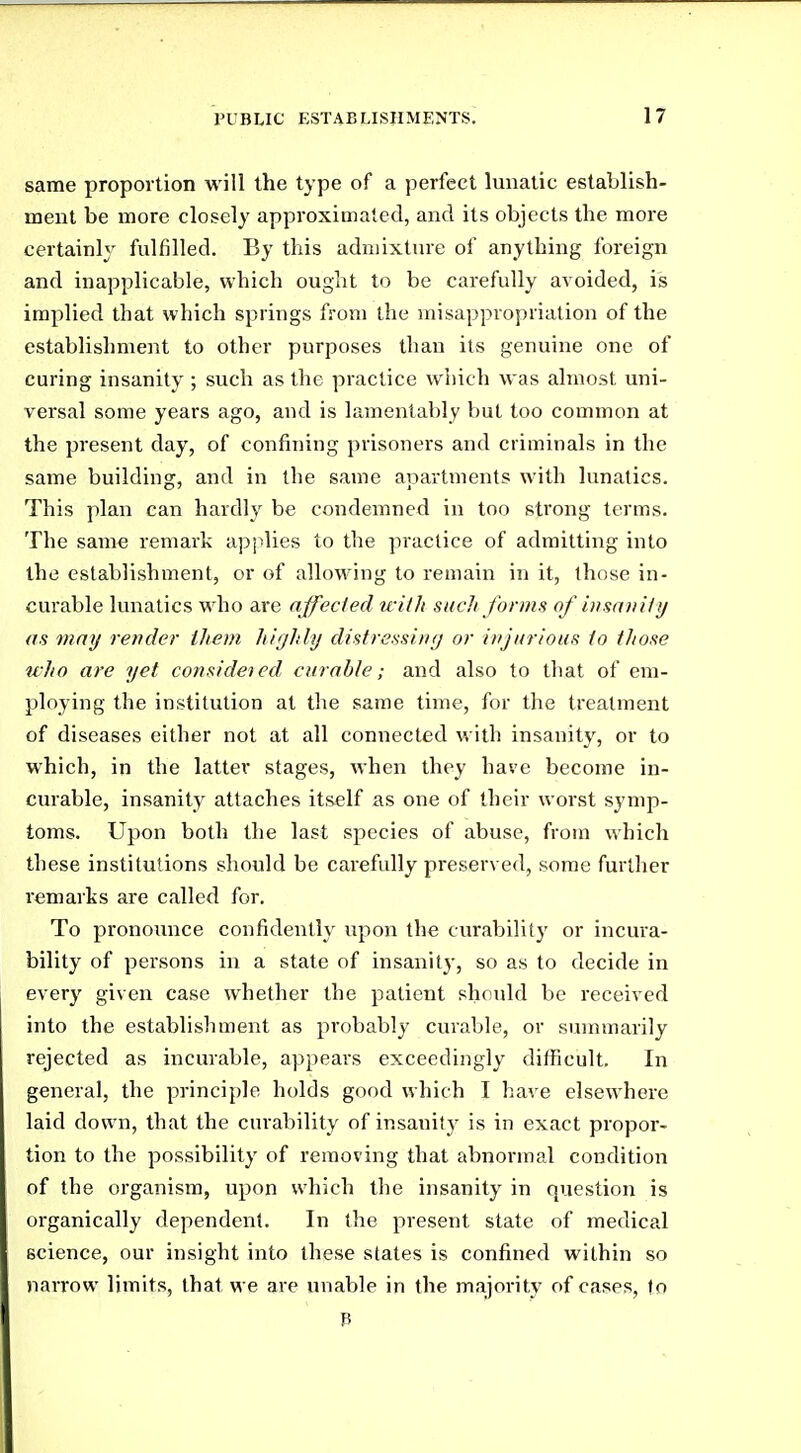 same proportion will the type of a perfect lunatic establish- ment be more closely approximated, and its objects the more certainly fulfilled. By this admixture of anything foreign and inapplicable, which ought to be carefully avoided, is implied that which springs from the misappropriation of the establishment to other purposes than its genuine one of curing insanity ; such as the practice which was almost uni- versal some years ago, and is lamentably but too common at the present day, of confining prisoners and criminals in the same building, and in the same apartments with lunatics. This plan can hardly be condemned in too strong terms. The same remark aj^plies to the practice of admitting into the establishment, or of allowing to remain in it, those in- curable lunatics who are affected with such forms of insaiiily as may render ihem highly distressing or injurious to those uho are yet considered curable; and also to that of em- ploying the institution at the same time, for the treatment of diseases either not at all connected with insanity, or to which, in the latter stages, when they have become in- curable, insanity attaches itself as one of their worst symp- toms. Upon both the last species of abuse, from which these institutions should be carefully preserved, some further I'emarks are called for. To pronoimce confidently upon the curability or incura- bility of persons in a state of insanity, so as to decide in every given case whether the patient should be received into the establishment as probably curable, or summarily rejected as incurable, appears exceedingly diflficult. In general, the principle holds good which I have elsewhere laid down, that the curability of insanity is in exact propor- tion to the possibility of removing that abnormal condition of the organism, upon which the insanity in question is organically dependent. In the present state of medical science, our insight into these slates is confined within so narrow limits, that we are unable in the majority of cases, to P