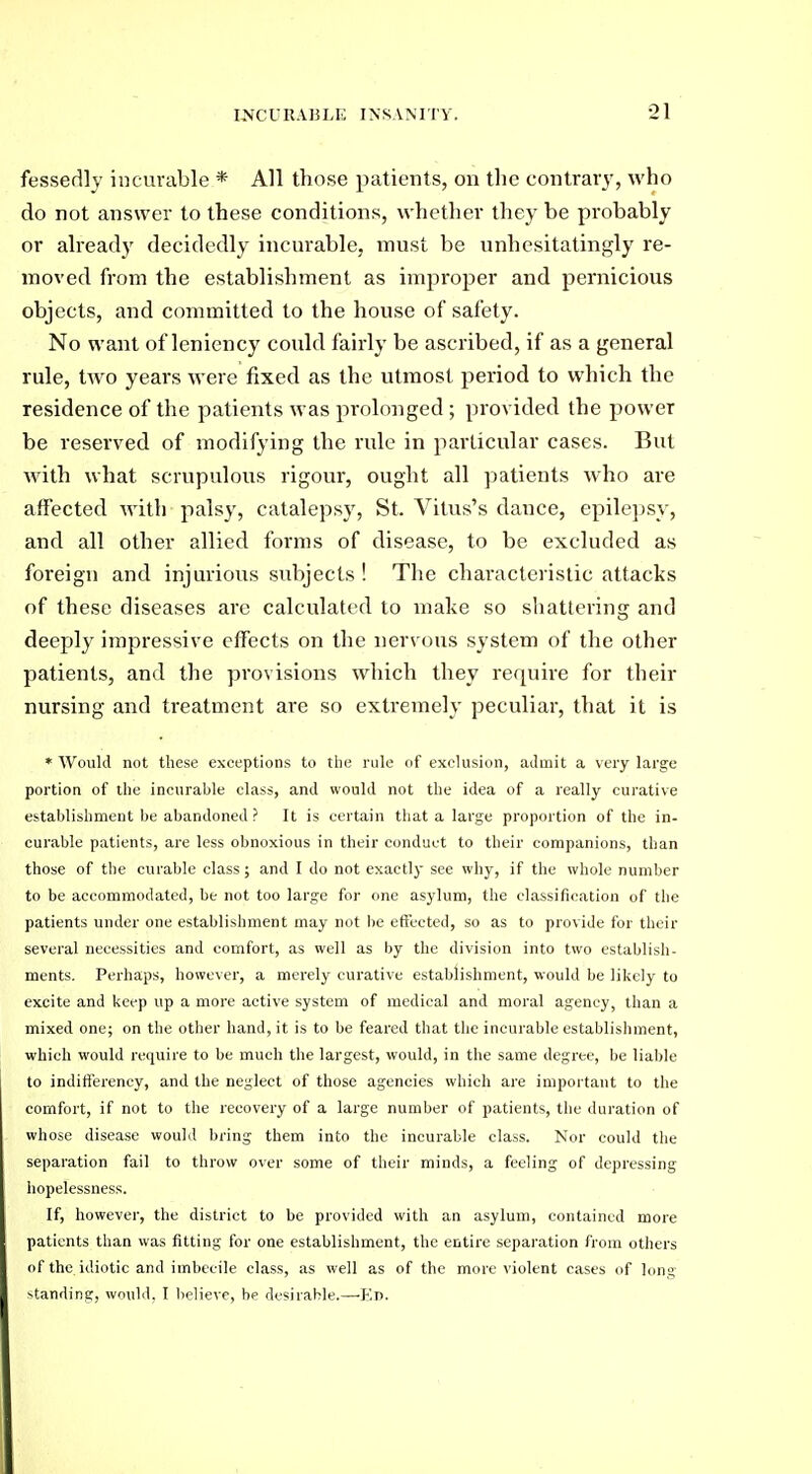 fessedly incurable * All those patients, on the contrary, who do not answer to these conditions, whether they be probably or already decidedly incurable, must be unhesitatingly re- moved from the establishment as improper and pernicious objects, and committed to the house of safety. No want of leniency could fairly be ascribed, if as a general rule, two years were fixed as the utmost period to which the residence of the patients was prolonged ; provided the power be reserved of modifying the rule in particular cases. But with what scrupulous rigour, ought all ]>atients who are affected with palsy, catalepsy, St. Vitus's dance, epile])sy, and all other allied forms of disease, to be excluded as foreign and injurious subjects ! The characteristic attacks of these diseases are calculated to make so shattering and deeply impressive effects on the nervous system of the other patients, and the provisions which they require for their nursing and treatment are so extremely peculiar, that it is * Would not these exceptions to the rule of exclusion, admit a very large portion of the incurable class, and would not the idea of a really curative establishment be abandoned ? It is certain that a large proportion of the in- curable patients, are less obnoxious in their conduct to their companions, than those of the curable class; and I do not exactly see why, if the whole number to be accommodated, be not too large for one asylum, the classification of the patients under one establishment may not be effected, so as to provide for their several necessities and comfort, as well as by the division into two establish- ments. Perhaps, however, a merely curative establishment, would be likely to excite and keep up a more active system of medical and moral agency, than a mixed one; on the other hand, it is to be feared that the incurable establishment, which would require to be much the largest, would, in the same degree, be liable to indifterency, and the neglect of those agencies which are important to the comfort, if not to the recovery of a large number of patients, the duration of whose disease would bring them into the incurable class. Nor could the separation fail to throw over some of their minds, a feeling of depressing hopelessness. If, however, the district to be provided with an asylum, contained more patients than was fitting for one establishment, the entire separation from others of the idiotic and imbecile class, as well as of the more violent cases of long >tanding, wnuld. I lielieve, he desirable.—Kd.