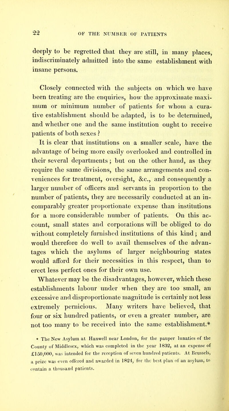 OF THE NUMBEIl OF PATIENTS deeply to be regretted that they are still, in many places, indiscriminately admitted into the same establishment with insane persons. Closely connected with the subjects on which we have been treating are the enquiries, how the approximate maxi- mum or minimum number of patients for whom a cui-a- tive establishment should be adapted, is to be detennined, and whether one and the same institution ought to receive patients of both sexes ? It is clear that institutions on a smaller scale, have the advantage of being more easily overlooked and controlled in their several departments; but on the other hand, as they require the same divisions, the same arrangements and con- veniences for treatment, oversight, &c., and consequently a larger number of officers and servants in proportion to the number of patients, they are necessarily conducted at an in- comparably greater proportionate expense than institutions for a more considerable number of patients. On this ac- count, small states and corporations will be obliged to do wdthout completely furnished institutions of this kind; and would therefore do well to avail themselves of the advan- tages which the asylums of larger neighbouring states would afford for their necessities in this respect, than to erect less perfect ones for their own use. Whatever may be the disadvantages, however, which these establishments labour under when they are too small, an excessive and disproportionate magnitude is certainly not less extremely pernicious. Many writers have believed, that four or six hundred patients, or even a greater number, are not too many to be received into the same establishment.* » The New Asylum at Hanwell near London, for the pauper lunatics of the County of Middlesex, which was completed in the year 1832, at an expense of £150,000, was iutended for the reception of seven hundred patients. At Brussels, a prize was even offered and awarded in 1824, for the best plan of an asylum, to contain a thousand patients.