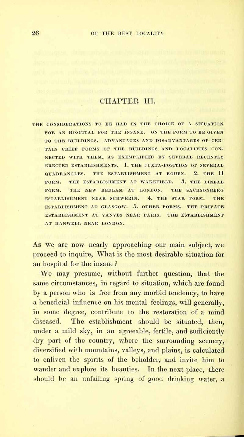 CHAPTER 111. THE CONSIDERATIONS TO BE HAD IN THE CHOICE OF A SITUATION FOK AN HOSPITAL FOR THE INSANE. ON THE FORM TO BE GIVEN TO THE BUILDINGS. ADVANTAGES AND DISADVANTAGES OF CER- TAIN CHIEF FORMS OF THE BUILDINGS AND LOCALITIES CON- NECTED WITH THEM, AS EXEMPLIFIED BY SEVERAL RECENTLY ERECTED ESTABLISHMENTS. 1. THE JUXTA-POSITION OF SEVERAL QUADRANGLES. THE ESTABLISHMENT AT KOUEN. 2. THE H FORM. THE ESTABLISHMENT AT WAKEFIELD. 3. THE LINEAL FORM. THE NEW BEDLAM AT LONDON. THE SACHSONBERG ESTABLISHMENT NEAR SCHWERIN. 4. THE STAR FORM. THE ESTABLISHMENT AT GLASGOW. 5. OTHER FORMS. THE PRIVATE ESTABLISHMENT AT VANVES NEAR PARIS. THE ESTABLISHMENT AT IIANWELL NEAR LONDON. As we are now nearly approaching our main subject, we proceed to inquire, What is the most desirable situation for an hospital for the insane ? We may presume, without further question, that the same circumstances, in regard to situation, which are found by a person wlio is free from any morbid tendency, to have a beneficial influence on his mental feelings, will generally, in some degree, contribute to the restoration of a mind diseased. The establishment should be situated, then, under a mild sky, in an agreeable, fertile, and sufficiently dry part of the country, where the surrounding scenery, diversified with mountains, valleys, and plains, is calculated to enliven the spirits of the beholder, and invite him to wander and explore its beauties. In the next place, there should be an unfailing spring of good drinking water, a