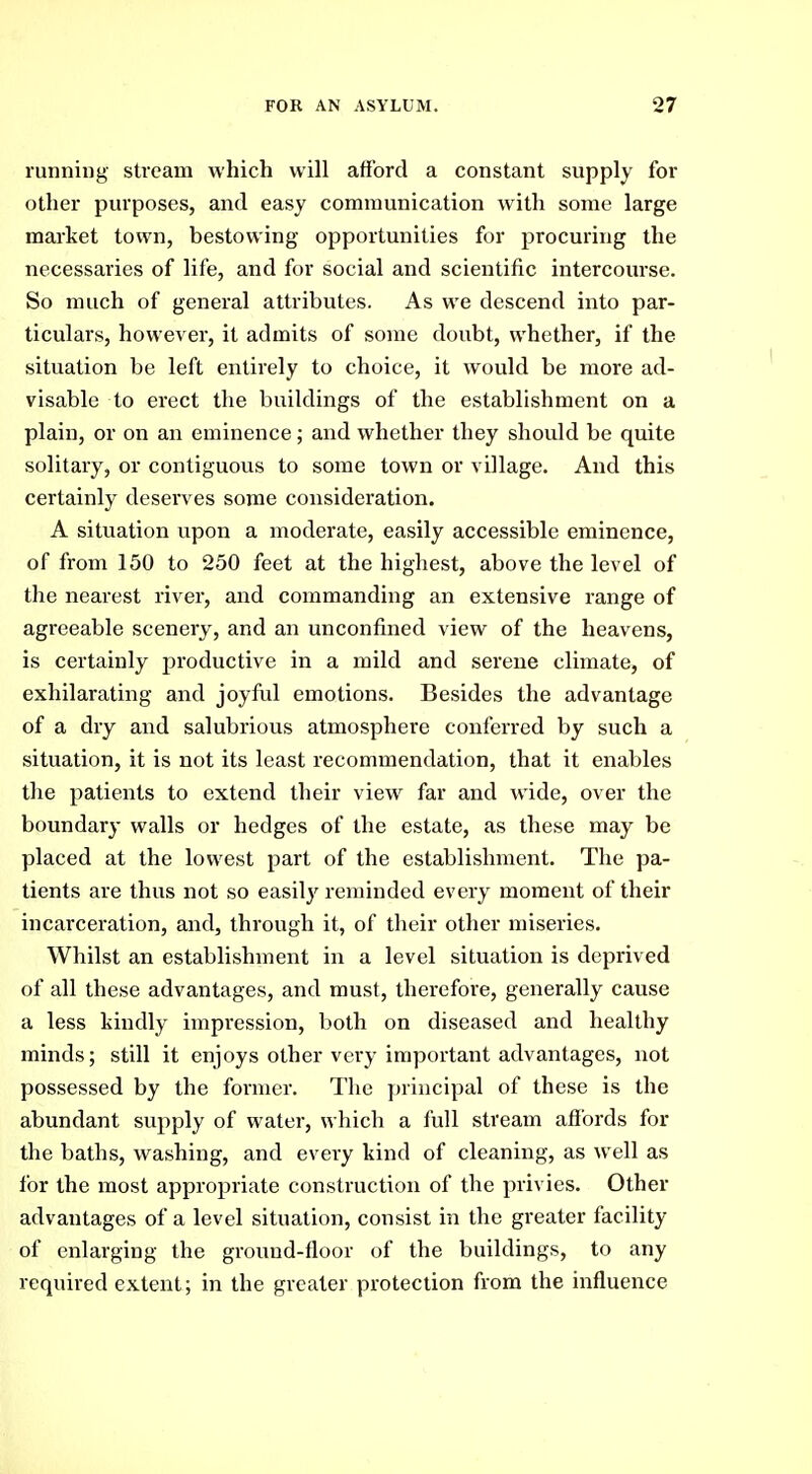 running stream which will afford a constant supply for other purposes, and easy communication with some large market town, bestowing opportunities for procuring the necessaries of life, and for social and scientific intercourse. So much of general attributes. As we descend into par- ticulars, however, it admits of some doubt, whether, if the situation be left entirely to choice, it would be more ad- visable to erect the buildings of the establishment on a plain, or on an eminence; and whether they should be quite solitary, or contiguous to some town or village. And this certainly deserves some consideration. A situation upon a moderate, easily accessible eminence, of from 150 to 250 feet at the highest, above the level of the nearest river, and commanding an extensive range of agreeable scenery, and an unconfined view of the heavens, is certainly productive in a mild and serene climate, of exhilarating and joyful emotions. Besides the advantage of a dry and salubrious atmosphere conferred by such a situation, it is not its least recommendation, that it enables the patients to extend their view far and wide, over the boundary walls or hedges of the estate, as these may be placed at the lowest part of the establishment. The pa- tients are thus not so easily reminded every moment of their incarceration, and, through it, of their other miseries. Whilst an establishment in a level situation is deprived of all these advantages, and must, therefore, generally cause a less kindly impression, both on diseased and healthy minds; still it enjoys other very important advantages, not possessed by the former. The principal of these is the abundant supply of water, which a full stream afibrds for the baths, washing, and every kind of cleaning, as Avell as for the most appropriate construction of the privies. Other advantages of a level situation, consist in the greater facility of enlarging the ground-floor of the buildings, to any required extent; in the greater protection from the influence