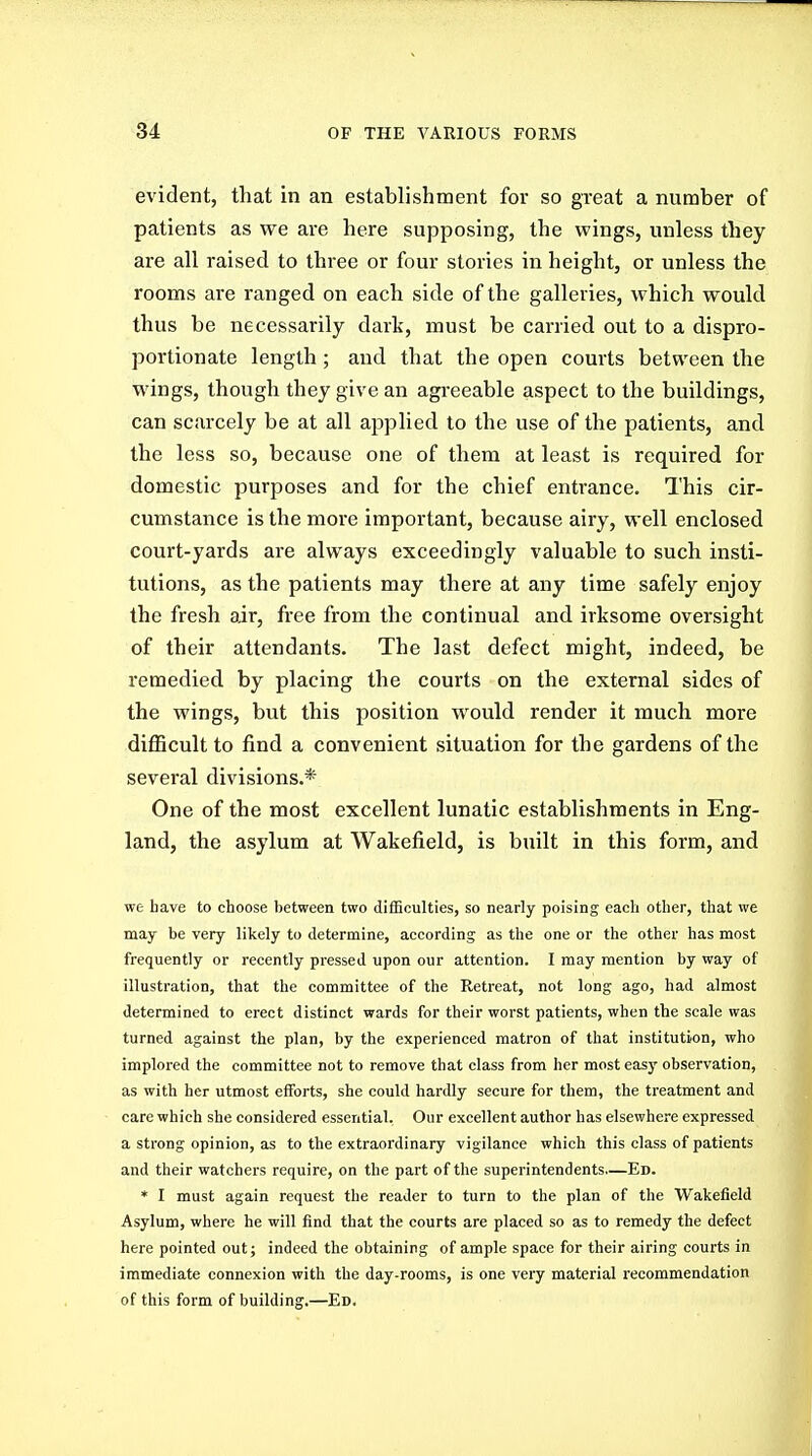 evident, that in an establishment for so great a number of patients as we are here supposing, the wings, unless they are all raised to three or four stories in height, or unless the rooms are ranged on each side of the galleries, which would thus be necessarily dark, must be carried out to a dispro- portionate length; and that the open courts between the wings, though they give an agreeable aspect to the buildings, can scarcely be at all applied to the use of the patients, and the less so, because one of them at least is required for domestic purposes and for the chief entrance. This cir- cumstance is the more important, because airy, well enclosed court-yards are always exceedingly valuable to such insti- tutions, as the patients may there at any time safely enjoy the fresh air, free from the continual and irksome oversight of their attendants. The last defect might, indeed, be remedied by placing the courts on the external sides of the wings, but this position would render it much more diflScult to find a convenient situation for the gardens of the several divisions.* One of the most excellent lunatic establishments in Eng- land, the asylum at Wakefield, is built in this form, and we have to choose between two difficulties, so nearly poising each other, that we may be very likely to determine, according as the one or the other has most frequently or recently pressed upon our attention. I may mention by way of illustration, that the committee of the Retreat, not long ago, had almost determined to erect distinct wards for their worst patients, when the scale was turned against the plan, by the experienced matron of that institution, who implored the committee not to remove that class from her most easy observation, as with her utmost efforts, she could hardly secure for them, the treatment and care which she considered essential. Our excellent author has elsewhere expressed a strong opinion, as to the extraordinary vigilance which this class of patients and their watchers require, on the part of the superintendents—Ed. * I must again request the reader to turn to the plan of the Wakefield Asylum, where he will find that the courts are placed so as to remedy the defect here pointed out; indeed the obtaining of ample space for their airing courts in immediate connexion with the day-rooms, is one very material recommendation of this form of building.—Ed.