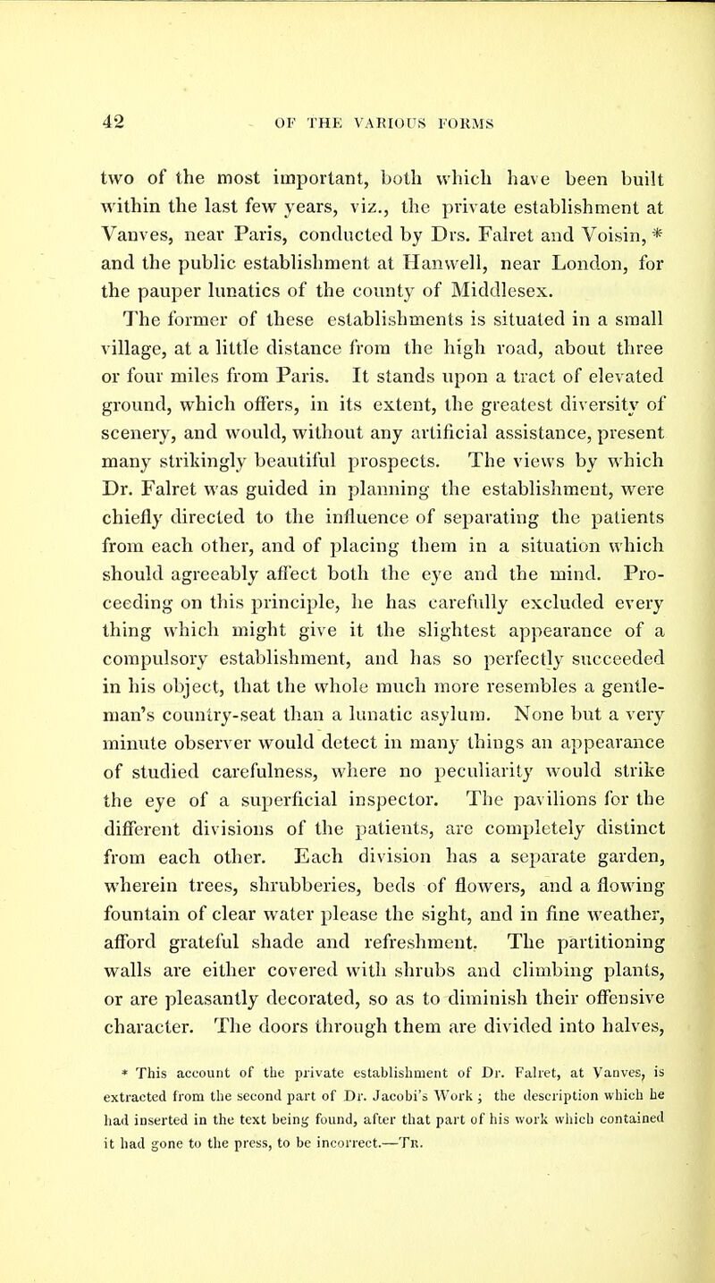 two of the most important, both which have been built within the last few years, viz., the private establishment at Vanves, near Paris, conducted by Drs. Falret and Voisin, * and the public establishment at Hanwell, near London, for the pauper lunatics of the county of Middlesex. The former of these establishments is situated in a small village, at a little distance from the high road, about three or four miles from Paris. It stands upon a tract of elevated ground, which offers, in its extent, the greatest diversity of scenery, and would, without any artificial assistance, present many strikingly beautiful prospects. The views by which Dr. Falret was guided in planning the establishment, were chiefly directed to the influence of separating the patients from each other, and of placing them in a situation which should agreeably afiect both the eye and the mind. Pro- ceeding on this principle, he has carefully excluded every thing which might give it the slightest appearance of a compulsory establishment, and has so perfectly succeeded in his object, that the whole much more resembles a gentle- man's country-seat than a lunatic asylum. None but a very minute observer would detect in many things an appearance of studied carefulness, where no peculiarity would strike the eye of a superficial inspector. The pavilions for the different divisions of the patients, are completely distinct from each other. Each division has a separate garden, wherein trees, shrubberies, beds of flowers, and a flowing fountain of clear water please the sight, and in fine weather, afford grateful shade and refreshment. The partitioning walls are either covered with shrubs and climbing plants, or are pleasantly decorated, so as to diminish their offensive character. The doors through them are divided into halves, * This account of the private establishment of Dr. Falret, at Vanves, is extracted from the second part of Dr. Jacobi's Work ; the description which he had inserted in the text being found, after that part of his work which contained it had gone to the press, to be incorrect.—Te.