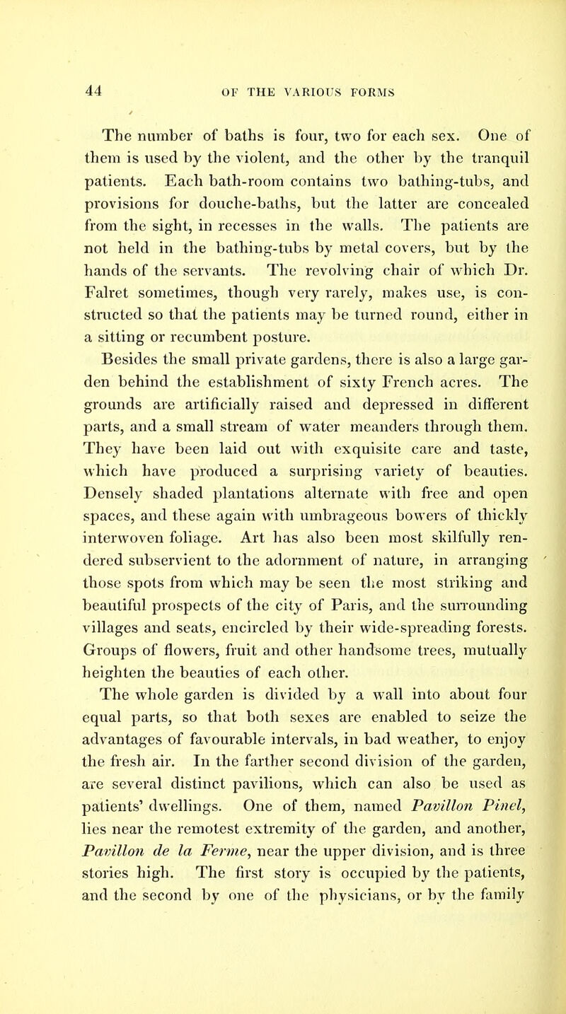 The number of baths is four, two for each sex. One of them is used by the violent, and the other by the tranquil patients. Each bath-room contains two bathing-tubs, and provisions for douche-baths, but the latter are concealed from the sight, in recesses in the walls. The patients are not held in the bathing-tubs by metal covers, but by the hands of the servants. The revolving chair of which Dr. Falret sometimes, though very rarely, makes use, is con- structed so thai the patients may be turned round, either in a sitting or recumbent posture. Besides the small private gardens, there is also a large gar- den behind the establishment of sixty French acres. The grounds are artificially raised and depressed in different parts, and a small stream of water meanders through them. They have been laid out with exquisite care and taste, which have produced a surprising variety of beauties. Densely shaded plantations alternate with free and open spaces, and these again with umbrageous bowers of thickly interwoven foliage. Art has also been most skilfully ren- dered subservient to the adornment of nature, in arranging those spots from which may be seen the most striking and beautiful prospects of the city of Paris, and the suiTounding villages and seats, encircled by their wide-spreading forests. Groups of flowers, fruit and other handsome trees, mutually heighten the beauties of each other. The whole garden is divided by a w'all into about four equal parts, so that both sexes arc enabled to seize the advantages of favourable intervals, in bad weather, to enjoy the fresh air. In the farther second division of the garden, are several distinct pavilions, which can also be used as patients' dwellings. One of them, named Pavilion Pinel, lies near the remotest extremity of the garden, and another. Pavilion de la, Ferme, near the upper division, and is three stories high. The first story is occupied hy tlie patients, and the second by one of the physicians, or by the family