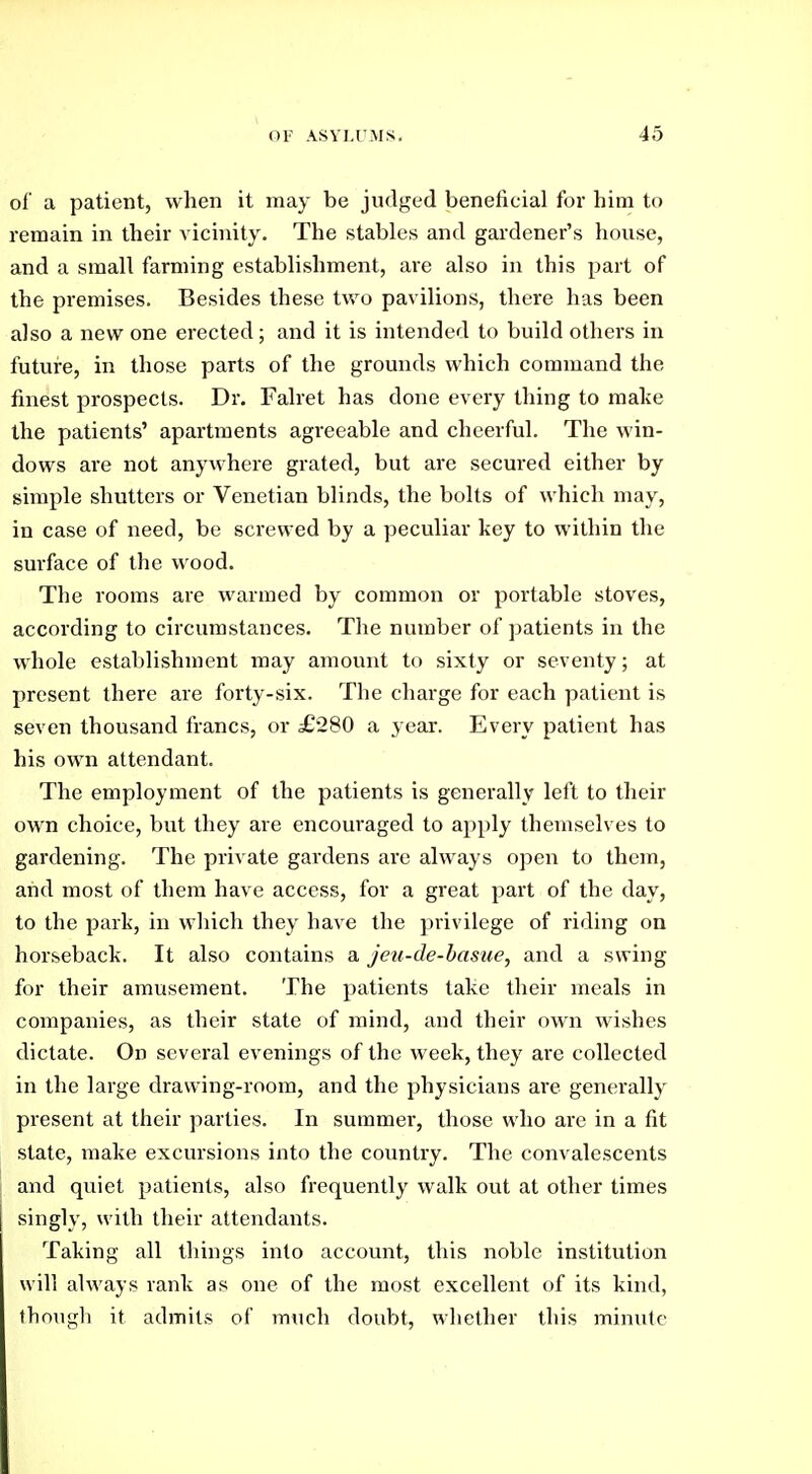 of a patient, when it may be judged beneficial for him to remain in their vicinity. The stables and gardener's house, and a small farming establishment, are also in this part of the premises. Besides these two pavilions, there has been also a new one erected; and it is intended to build others in future, in those parts of the grounds which command the finest prospects. Dr. Falret has done every thing to make the patients' apartments agreeable and cheerful. The win- dows are not anywhere grated, but are secured either by simple shutters or Venetian blinds, the bolts of which may, in case of need, be screwed by a peculiar key to within the suiface of the wood. The rooms are warmed by common or portable stoves, according to circumstances. The number of patients in the whole establishment may amount to sixty or seventy; at present there are forty-six. The charge for each patient is seven thousand francs, or £280 a year. Every patient has his own attendant. The employment of the patients is generally left to their own choice, but they are encouraged to apply themselves to gardening. The private gardens are always open to them, and most of them have access, for a great part of the day, to the park, in which they have the privilege of riding on horseback. It also contains a jeu-de-basue, and a swing for their amusement. The patients take their meals in companies, as their state of mind, and their own wishes dictate. On several evenings of the week, they are collected in the large drawing-room, and the physicians are generally present at their parties. In summer, those who are in a fit state, make excursions into the country. The convalescents and quiet patients, also frequently walk out at other times singly, with their attendants. Taking all things into account, this noble institution will always rank as one of the most excellent of its kind, thougli it admits of much doubt, whether this minute