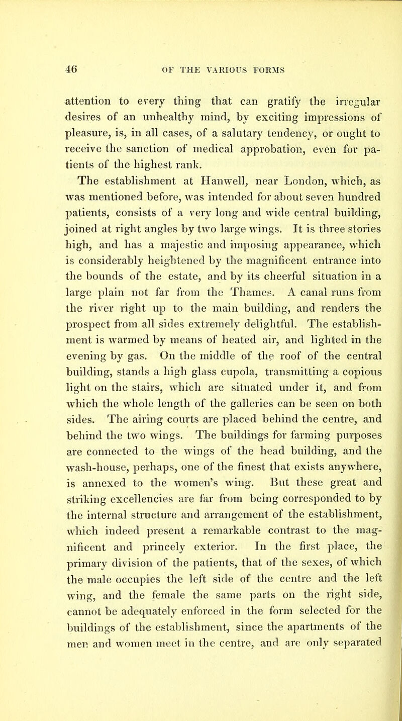 attention to every thing tliat can gratify the irregular desires of an unhealthy mind, by exciting impressions of pleasure, is, in all cases, of a salutary tendency, or ought to receive the sanction of medical approbation, even for pa- tients of the highest rank. The establishment at Hanwell, near London, which, as was mentioned before, was intended for about seven hundred patients, consists of a very long and wide central building, joined at right angles by two large wings. It is three stories high, and has a majestic and imposing appearance, which is considerably heightened by the magnificent entrance into the bounds of the estate, and by its cheerful situation in a large plain not far from the Thames. A canal runs from the river right up to the main building, and renders the prospect from all sides extremely deliglitful. The establish- ment is warmed by means of heated air, and lighted in the evening by gas. On the middle of the roof of the central building, stands a high glass cupola, transmitting a copious light on the stairs, which are situated under it, and from which the whole length of the galleries can be seen on both sides. The airing courts are placed behind the centre, and behind the two wings. The buildings for farming purposes are connected to the wings of the head building, and the wash-house, perhaps, one of the finest that exists anywhere, is annexed to the women's wing. But these great and striking excellencies are far from being corresponded to by the internal structure and arrangement of the establishment, which indeed present a remarkable contrast to the mag- nificent and princely exterior. In the first place, the primary division of the patients, that of the sexes, of which the male occupies the left side of the centre and the left wing, and the female the same parts on the right side, cannot be adequately enforced in the form selected for the buildings of the establishment, since the apartments of the men and women meet in the centre, and are only separated