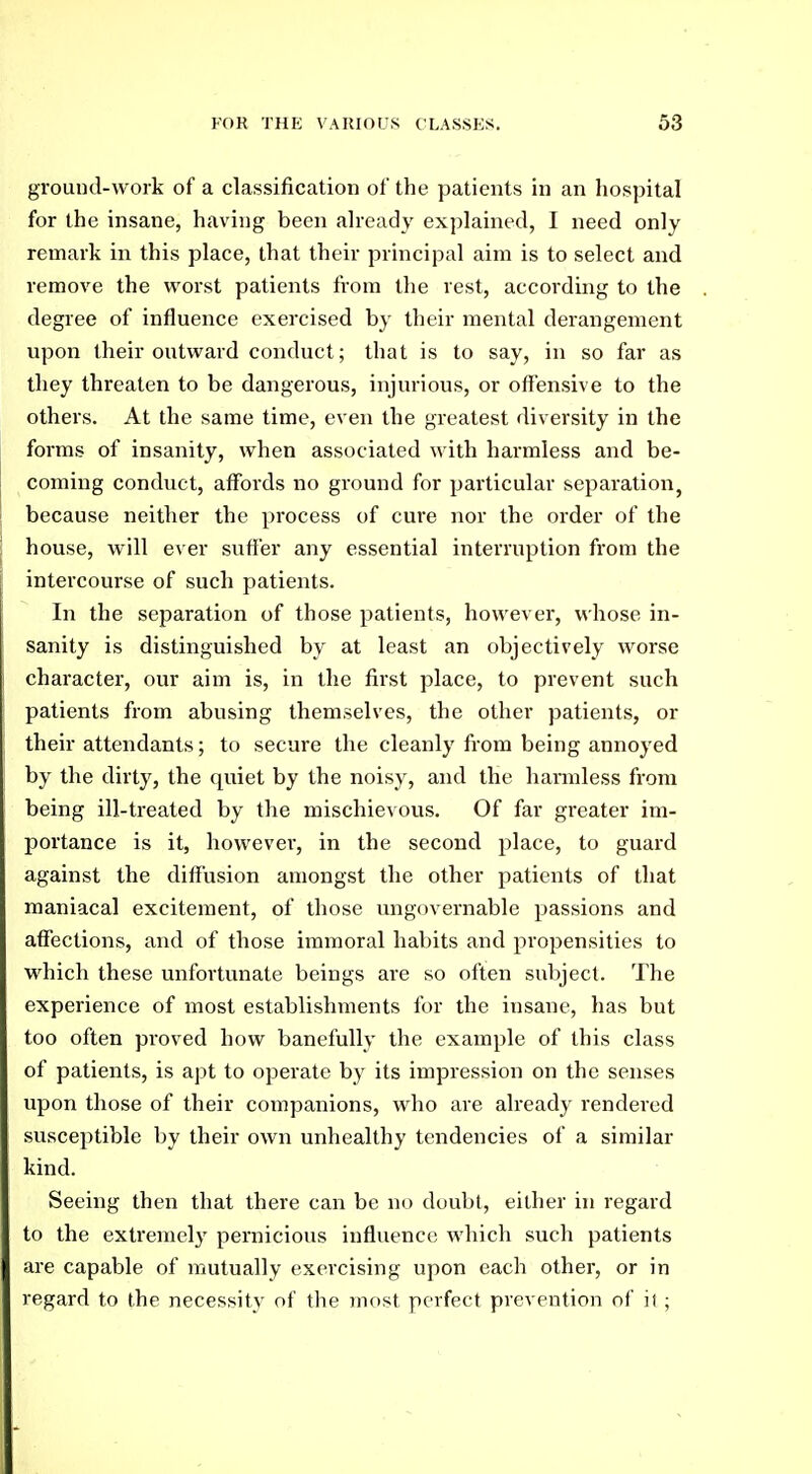 ground-Avork of a classification of the patients in an hospital for the insane, having been already explained, I need only remark in this place, that their principal aim is to select and remove the worst patients from the rest, according to the degree of influence exercised by their mental derangement upon their outward conduct; that is to say, in so far as they threaten to be dangerous, injurious, or offensive to the others. At the same time, even the greatest diversity in the forms of insanity, when associated with harmless and be- coming conduct, affords no ground for particular separation, because neither the process of cure nor the order of the house, will ever sutler any essential interruption from the intercourse of such patients. In the separation of those patients, however, whose in- sanity is distinguished by at least an objectively worse character, our aim is, in the first place, to prevent such patients from abusing themselves, the other patients, or their attendants; to secure the cleanly from being annoyed by the dirty, the quiet by the noisy, and the hannless from being ill-treated by the mischievous. Of far greater im- portance is it, however, in the second place, to guard against the diffusion amongst the other patients of that maniacal excitement, of those ungovernable passions and affections, and of those immoral habits and propensities to which these unfortunate beings are so often subject. The experience of most establishments for the insane, has but too often proved how banefully the example of this class of patients, is apt to operate by its impression on the senses upon those of their companions, who are already rendered susceptible by their own unhealthy tendencies of a similar kind. Seeing then that there can be no doubt, either in regard to the extremely pernicious influence which such patients are capable of mutually exercising upon each other, or in regard to the necessity of the most perfect prevention of ii ;