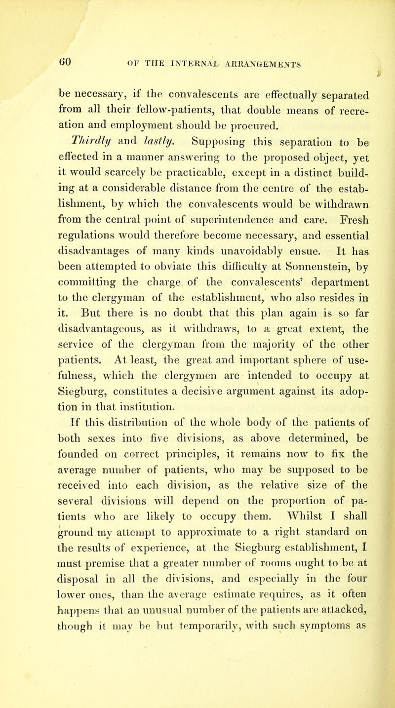 be necessary, if the convalescents are effectually separated from all their fellow-patients, that double means of recre- ation and employment should be procured. Thirdly and lasily. Supposing this separation to be effected in a manner answering to the proposed object, yet it would scarcely be practicable, except in a distinct build- ing at a considerable distance from the centre of the estab- lishment, by which the convalescents would be withdrawn from the central point of superintendence and care. Fresh regulations would therefore become necessary, and essential disadvantages of many kinds unavoidably ensue. It has been attempted to obviate this difficulty at Sonnenstein, by committing the charge of the convalescents' department to the clergyman of the establishment, who also resides in it. But there is no doubt that this plan again is so far disadvantageous, as it withdraws, to a great extent, the service of the clergyman from the majority of the other patients. At least, the great and important sphere of use- fulness, which the clergymen are intended to occupy at Siegburg, constitutes a decisive argument against its adop- tion in that institution. If this distribution of the whole body of the patients of both sexes into five divisions, as above determined, be founded on correct principles, it remains now to fix the average number of patients, who may be supposed to be received into each division, as the relative size of the several divisions will depend on the proportion of pa- tients who are likely to occupy them. Whilst I shall ground my attempt to approximate to a right standard on the results of experience, at the Siegburg establishment, I must premise that a greater number of rooms ought to be at disposal in all the divisions, and especially in the four lower ones, than the average estimate requires, as it often happens that an unusual number of the patients are attacked, though it may be but temporarily, with such symptoms as