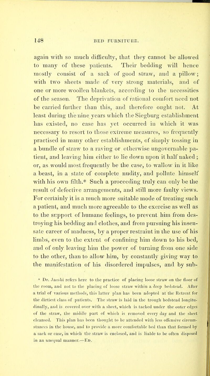 again with so much difficulty, that they cannot be allowed to many of these patients. Their bedding will hence mostly consist of a sack of good straw, and a pillow; with two sheets made of very strong materials, and of one or more woollen blankets, according to the necessities of the season. The depriv ation of rational comfort need not be carried further tlian this, and therefore ought not. At least during the nine years which the Siegburg establishment has existed, no case has yet occurred in which it was necessary to resort to those extreme measures, so frequently practised in many other establishments, of simply tossing in a bundle of straw to a raving or otherwise ungovernable pa- tient, and leaving him either to lie down upon it half naked ; or, as would most frequently be the case, to wallow in it like a beast, in a state of complete nudity, and pollute himself with his own filth.* Such a proceeding truly can only be the result of defective arrangements, and still more faulty views. For certainly it is a much more suitable mode of treating such a patient, and much more agreeable to the exercise as well as to the si'pport of humane feelings, to prevent him from des- troying his bedding and clothes, and from pursuing his insen- sate career of madness, by a proper restraint in ihe use of his limbs, even to the extent of confining him down to his bed, and of only leaving him the power of turning from one side to the other, than to allow him, by constantly giving way to the manifestation of his disordered impulses, and by sub- * D]-. Jacobi refers here to the practice of placing loose straw on the floor of the room, and not to the placing of loose straw within a deep bedstead. After a trial of various methods, this latter plan has been adopted at the Retreat for the dirtiest class of patients. The straw is laid in the trough bedstead longitu- dinally, and is covered over with a sheet, which is tacked under the outer edges of the straw, the middle part of which is removed every day and the sheet cleansed. This plan has been thought to be attended with less offensive circum- stances in the house, and to provide a more comfortable bed than that formed by a sack or case, in which the straw is enclosed, and is liable to be often disposed in an unequal manner.—Ed.