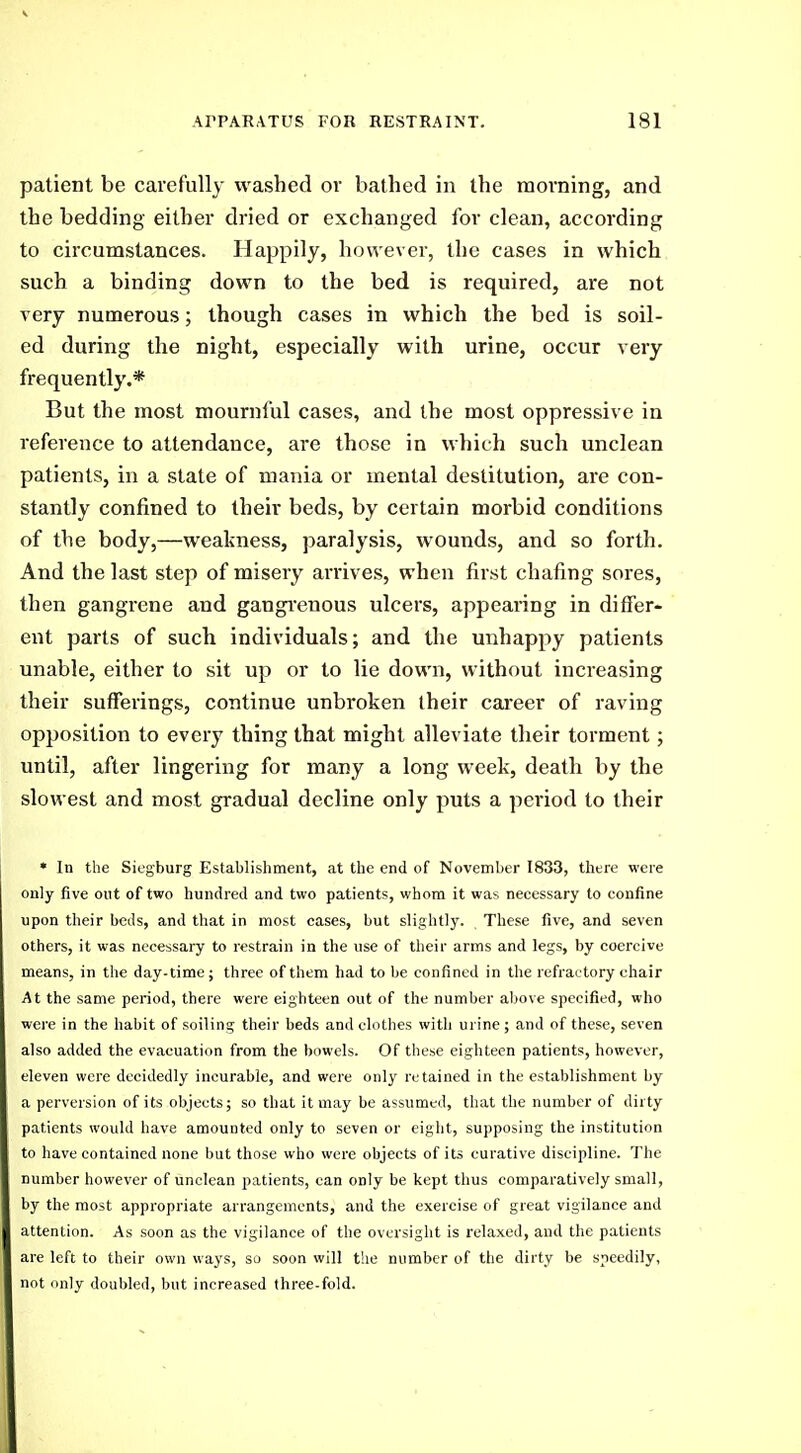 patient be carefully washed or bathed in the morning, and the bedding either dried or exchanged for clean, according to circumstances. Happily, however, the cases in which such a binding down to the bed is required, are not very numerous; though cases in which the bed is soil- ed during the night, especially with urine, occur very frequently.* But the most mournful cases, and the most oppressive in reference to attendance, are those in which such unclean patients, in a state of mania or mental destitution, are con- stantly confined to their beds, by certain morbid conditions of the body,—weakness, paralysis, wounds, and so forth. And the last step of misery arrives, when first chafing sores, then gangrene and gangi'enous ulcers, appearing in differ- ent parts of such individuals; and the unhappy patients unable, either to sit up or to lie down, without increasing their sufferings, continue unbroken their career of raving opposition to every thing that might alleviate their torment; until, after lingering for many a long week, death by the slowest and most gradual decline only puts a period to their • In the Siegburg Establishment, at the end of November 1833, there were only five out of two hundred and two patients, whom it was necessary to confine upon their beds, and that in most cases, but slightly. These five, and seven others, it was necessary to restrain in the use of their arms and legs, by coercive means, in the day-time; three of them had to be confined in the refractory chair At the same period, there were eighteen out of the number above specified, who were in the habit of soiling their beds and clothes with urine ; and of these, seven also added the evacuation from the bowels. Of these eighteen patients, however, eleven were decidedly incurable, and were only retained in the establishment by a perversion of its objects; so that it may be assumed, that the number of dirty patients would have amounted only to seven or eight, supposing the institution to have contained none but those who were objects of its curative discipline. The number however of unclean patients, can only be kept thus comparatively small, by the most appropriate arrangements, and the exercise of great vigilance and attention. As soon as the vigilance of the oversight is relaxed, and the patients are left to their own ways, so soon will the number of the dirty be speedily, not only doubled, but increased three-fold.