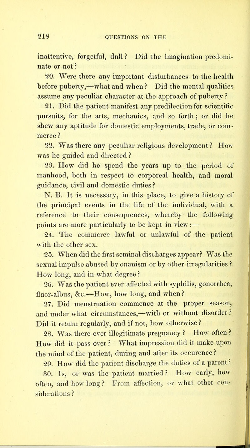 inattentive, forgetful, dull ? Did the imagination predomi- nate or not ? 20. Were there any important disturbances to the health before puberty,—what and when ? Did the mental qualities assume any peculiar character at the approach of puberty ? 21. Did the patient manifest any predilection for scientific pursuits, for the arts, mechanics, and so forth; or did he shew any aptitude for domestic employments, trade, or com- merce ? 22. Was there any peculiar religious development ? How was he guided and directed ? 23. How did he spend the years up to the period of manhood, both in respect to corporeal health, and moral guidance, civil and domestic duties ? N. B. It is necessary, in this place, to give a history of the principal events in the life of the individual, with a reference to their consequences, whereby the following points are more particularly to be kept in view:— 24. The commerce lawful or unlawful of the patient with the other sex. 25. When did the first seminal discharges appear? Was the sexual impulse abused by onanism or by other irregularities ? How long, and in what degree ? 26. Was the patient ever affected with syphilis, gonorrhea, fluor-albus, &c.—How, how long, and when ? 27. Did menstruation commence at the proper season, and under what circumstances,—with or without disorder ? Did it return regularly, and if not, how otherwise ? 28. Was there ever illegitimate pregnancy ? How often } How did it pass over ? What impression did it make upon the mind of the patient, during and after its occurence ? 29. How did the patient discharge the duties of a parent 30. Is, or was the patient married.? How early, how often, and how long ? From affection, or what other con- siderations ?